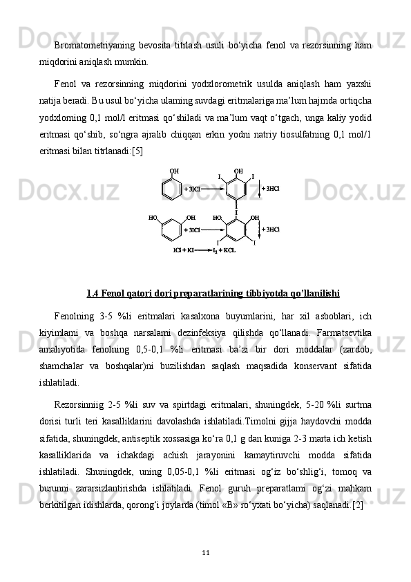 Bromatometriyaning   bevosita   titrlash   usuli   bo‘yicha   fenol   va   rezorsinning   ham
miqdorini aniqlash mumkin.
Fenol   va   rezorsinning   miqdorini   yodxlorometrik   usulda   aniqlash   ham   yaxshi
natija beradi. Bu usul bo‘yicha ulaming suvdagi eritmalariga ma’lum hajmda ortiqcha
yodxlorning 0,1 mol/l eritmasi  qo‘shiladi va ma’lum vaqt o‘tgach, unga kaliy yodid
eritmasi   qo‘shib,   so‘ngra   ajralib   chiqqan   erkin   yodni   natriy   tiosulfatning   0,1   mol/1
eritmasi bilan titrlanadi: [5]
1.4     Fenol qatori dori preparatlari    ning tibbiyotda qo’llanilishi   
Fenolning   3-5   %li   eritmalari   kasalxona   buyumlarini,   har   xil   asboblari,   ich
kiyimlami   va   boshqa   narsalami   dezinfeksiya   qilishda   qo‘llanadi.   Farmatsevtika
amaliyotida   fenolning   0,5-0,1   %li   eritmasi   ba’zi   bir   dori   moddalar   (zardob,
shamchalar   va   boshqalar)ni   buzilishdan   saqlash   maqsadida   konservant   sifatida
ishlatiladi.
Rezorsinniig   2-5   %li   suv   va   spirtdagi   eritmalari,   shuningdek,   5-20   %li   surtma
dorisi   turli   teri   kasalliklarini   davolashda   ishlatiladi.Timolni   gijja   haydovchi   modda
sifatida, shuningdek, antiseptik xossasiga ko‘ra 0,1 g dan kuniga 2-3 marta ich ketish
kasalliklarida   va   ichakdagi   achish   jarayonini   kamaytiruvchi   modda   sifatida
ishlatiladi.   Shuningdek,   uning   0,05-0,1   %li   eritmasi   og‘iz   bo‘shlig‘i,   tomoq   va
burunni   zararsizlantirishda   ishlatiladi.   Fenol   guruh   preparatlami   og‘zi   mahkam
berkitilgan idishlarda, qorong‘i joylarda (timol «В» ro‘yxati bo‘yicha) saqlanadi. [2]
11 