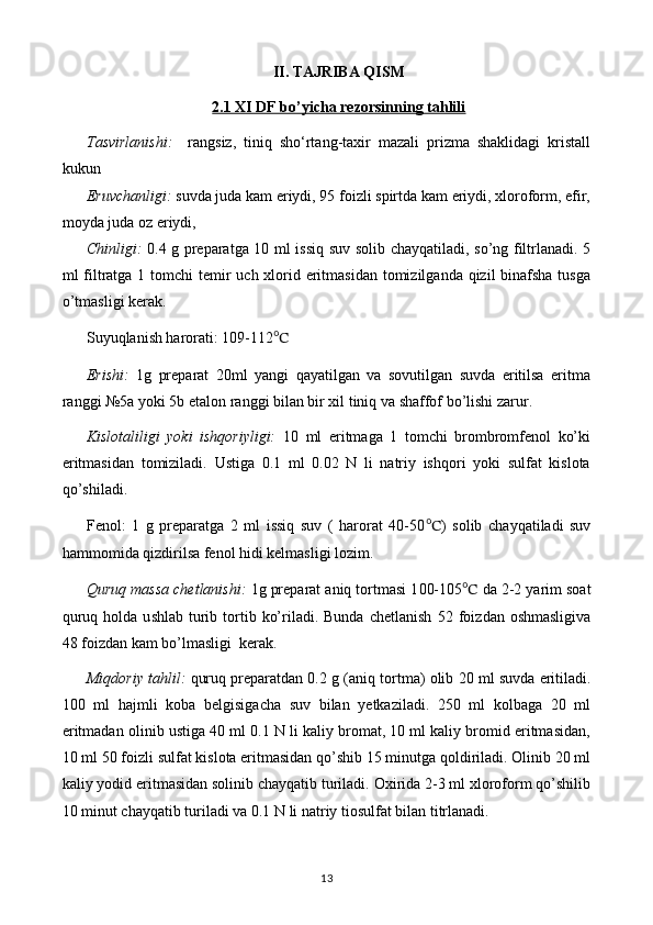 II. TAJRIBA QISM
2.1 XI DF bo’yicha rezorsinning tahlili
Tasvirlanishi:     rangsiz,   tiniq   sho‘rtang-taxir   mazali   prizma   shaklidagi   kristall
kukun 
Eruvchanligi:   suvda juda kam eriydi, 95 foizli spirtda kam eriydi, xloroform, efir,
moyda juda oz eriydi,
Chinligi:   0.4 g preparatga 10 ml issiq suv solib chayqatiladi, so’ng filtrlanadi. 5
ml filtratga 1 tomchi  temir  uch xlorid eritmasidan tomizilganda qizil binafsha tusga
o’tmasligi kerak.
Suyuqlanish harorati: 109-112 ℃
Erishi:   1g   preparat   20ml   yangi   qayatilgan   va   sovutilgan   suvda   eritilsa   eritma
ranggi №5a yoki 5b etalon ranggi bilan bir xil tiniq va shaffof bo’lishi zarur.
Kislotaliligi   yoki   ishqoriyligi:   10   ml   eritmaga   1   tomchi   brombromfenol   ko’ki
eritmasidan   tomiziladi.   Ustiga   0.1   ml   0.02   N   li   natriy   ishqori   yoki   sulfat   kislota
qo’shiladi.
Fenol:   1   g   preparatga   2   ml   issiq   suv   (   harorat   40-50 ℃ )   solib   chayqatiladi   suv
hammomida qizdirilsa fenol hidi kelmasligi lozim.
Quruq massa chetlanishi:  1g preparat aniq tortmasi 1 00-105 ℃  da  2-2 yarim  soat
quruq  holda u s hlab   t urib  tortib  ko’riladi. Bunda  chetlanish   52 foiz dan oshmasligi va
48 foizdan kam bo’lmasligi   kerak.
Miqdoriy tahlil:  quruq preparatdan 0. 2  g (aniq tortma) olib  20  ml   suv da eritiladi.
100   ml   hajmli   koba   belgisigacha   suv   bilan   yetkaziladi.   250   ml   kolbaga   20   ml
eritmadan olinib ustiga 40 ml 0.1 N li kaliy bromat, 10 ml kaliy bromid eritmasidan,
10 ml 50 foizli sulfat kislota eritmasidan qo’shib 15 minutga qoldiriladi. Olinib 20 ml
kaliy yodid eritmasidan solinib chayqatib turiladi. Oxirida 2-3 ml xloroform qo’shilib
10 minut chayqatib turiladi va 0.1 N li natriy tiosulfat bilan titrlanadi. 
13 