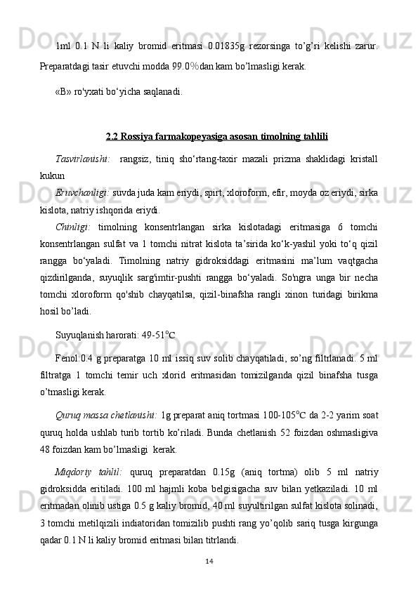 1ml   0. 1   N   li   kaliy   bromid   eritmasi   0.0 1835 g   rezorsin ga   to’g’ri   kelishi   zarur.
Preparatdagi tasir etuvchi modda 99. 0 % dan kam bo’lmasligi kerak.
«В» ro'yxati bo‘yicha saqlanadi.
2.2 Rossiya farmakopeyasiga asosan timolning tahlili
Tasvirlanishi:     rangsiz,   tiniq   sho‘rtang-taxir   mazali   prizma   shaklidagi   kristall
kukun 
Eruvchanligi:   suvda juda kam eriydi, spirt, xloroform, efir, moyda oz eriydi, sirka
kislota, natriy ishqorida eriydi. 
Chinligi:   timolning   konsentrlangan   sirka   kislotadagi   eritmasiga   6   tomchi
konsentrlangan   sulfat   va   1   tomchi   nitrat   kislota   ta’sirida   ko‘k-yashil   yoki   to‘q   qizil
rangga   bo‘yaladi.   Timolning   natriy   gidroksiddagi   eritmasini   ma’lum   vaqtgacha
qizdirilganda,   suyuqlik   sarg'imtir-pushti   rangga   bo‘yaladi.   So'ngra   unga   bir   necha
tomchi   xloroform   qo'shib   chayqatilsa,   qizil-binafsha   rangli   xinon   turidagi   birikma
hosil bo’ladi.
Suyuqlanish harorati: 49-51 ℃
Fenol:0.4 g preparatga 10 ml issiq suv solib chayqatiladi, so’ng filtrlanadi. 5 ml
filtratga   1   tomchi   temir   uch   xlorid   eritmasidan   tomizilganda   qizil   binafsha   tusga
o’tmasligi kerak.
Quruq massa chetlanishi:  1g preparat aniq tortmasi 1 00-105 ℃  da  2-2 yarim  soat
quruq  holda u s hlab   t urib  tortib  ko’riladi. Bunda  chetlanish   52 foiz dan oshmasligi va
48 foizdan kam bo’lmasligi   kerak.
Miqdoriy   tahlil:   quruq   preparatdan   0. 15 g   (aniq   tortma)   olib   5   ml   natriy
gidroksid da   eritiladi.   100   ml   hajmli   koba   belgisigacha   suv   bilan   yetkaziladi.   10   ml
eritmadan olinib ustiga 0.5 g kaliy bromid, 40 ml suyultirilgan sulfat kislota solinadi,
3 tomchi metilqizili indiatoridan tomizilib pushti rang yo’qolib sariq tusga kirgunga
qadar 0.1 N li kaliy bromid eritmasi bilan titrlandi.
14