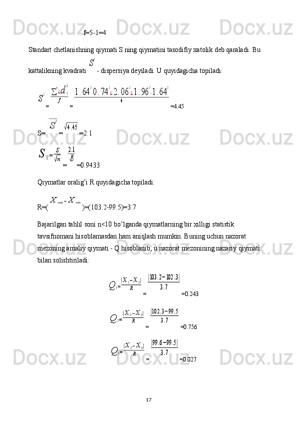 f=5-1=4
Standart chetlanishning qiymati S ning qiymatini tasodifiy xatolik deb qaraladi. Bu 
kattalikning kvadrati S
2 - dispersiya deyiladi. U quyidagicha topiladi:	
S
2
=	∑	1
5¿d	1
2	
f =	
1.64	
2
⋅0.74	
2
¿2.06	
2
¿1.96	
2
⋅1.64	
2	
4 = 4.45
S=	
√S	
2 =	
√4.45 = 2.1	
S	X=	
S
√n
=	
2.1
√5 =0. 9433
Qiymatlar oralig’i R quyidagicha topiladi: 
R=(	
X	max	−X	min )=(103.2-99.5)=3.7
Bajarilgan tahlil soni n<10 bo’lganda qiymatlarning bir xilligi statistik 
tavsifnomani hisoblamasdan ham aniqlash mumkin. Buning uchun nazorat 
mezoning amaliy qiymati - Q hisoblanib, u nazorat mezonining nazariy qiymati 
bilan solishtiriladi:	
Q	1=
|x1−x2|	
R
=	
|103	.2−102	.3|	
3.7 =0.243	
Q	2=
|x2−x3|	
R
=	
|102	.3−99	.5	
3.7 =0.756	
Q	3=
|x3−x4|	
R
=	
|99	.6−99	.5|	
3.7 =0.027
17 