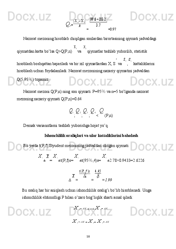 Q	4=
|x4−x5|	
R=	
|99	.6−103	.2|	
3.7 =0.97
Nazorat mezoning hisoblab chiqilgan sonlardan birortasining qiymati jadvaldagi 
qiymatdan katta bo’lsa Q>Q(P,n) 	
x1 va 	x2 qiymatlar tashlab yuborilib, statistik 
hisoblash boshqattan bajariladi va bir xil qiymatlardan X, S	
2 va 	s1 ,	sx  kattaliklarini 
hisoblash uchun foydalaniladi. Nazorat mezonining nazariy qiymatini jadvaldan 
Q(5.95 ％ ) topamiz.
Nazorat mezoni Q(P,n) ning son qiymati  P=95 ％  va n=5 bo’lganda nazorat 
mezoning nazariy qiymati Q(P,n)=0.64	
Q	1
;	Q	2 ;	Q	3 ;	Q	4 <	Q (P,n)
Demak varianntlarni tashlab yuborishga hojat yo’q.
Ishonchlilik oraliqlari va ular kattaliklarini baholash
Bu yerda t(P,f) Styudent mezonining jadvaldan olingan qiymati 	
X	i
±	X =	X	i ±t(P,f)s=	X	i ±t(95 ％ ,4)s=	X	i ±2.78×0. 9433 = 2.6226
∆	
X =	
t(P,f)s	
√n =	
4.45
√5 = 1.99
Bu oraliq har bir aniqlash uchun ishonchlilik oralig’i bo’lib hisoblanadi. Unga 
ishonchlilik ehtimolligi P bilan o’zaro bog’liqlik sharti amal qiladi:	
X	i−ΔX	≤μ≤	X	i+ΔX	
X	i−ΔX	≤	X	i≤	X	i+ΔX
18 