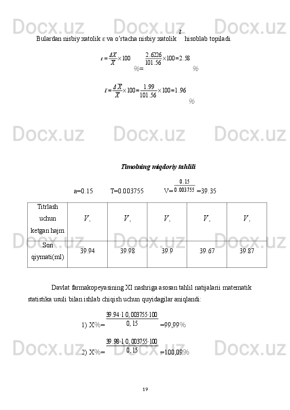 Bulardan nisbiy xatolik   va o’rtacha nisbiy xatolik ɛ	
ε  hisoblab topiladi.	
ε=	ΔX
X	×100	
％
=	
2.6226	
101	.56	×100	=2.58	
％	
ε=	ΔX
X	×100	=	1.99	
101	.56	×100	=1.96	
％
Timol ning miqdoriy tahlili
a=0. 15           T=0.0 03755             V=	
0.15	
0.003755 = 39.35
Titrlash
uchun
ketgan hajm	
V	1	V	2	V	3	V	4	V	5
Son
qiymati(ml) 39.94 39.98 39.9 39.67 39.87
Davlat farmakopeyasining XI nashriga asosan tahlil natijalarii matematik 
statistika usuli bilan ishlab chiqish uchun quyidagilar aniqlandi: 
1) X ％ =	
39	.94	⋅1⋅0,003755	⋅100	
0,15 =99,99 ％
2) X ％ =	
39	.98⋅1⋅0,003755	⋅100	
0,15 =100,09 ％
19 