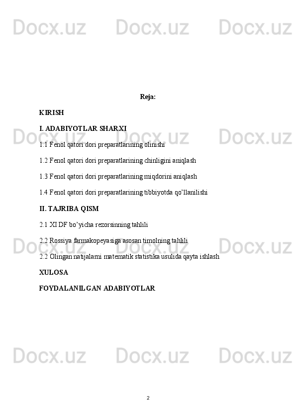 Reja:
KIRISH
I. ADABIYOTLAR SHARXI
1.1  Fenol qatori dori preparatlari ning olinishi
1.2  Fenol qatori dori preparatlari ning chinligini aniqlash
1.3  Fenol qatori dori preparatlari ning miqdorini aniqlash
1.4  Fenol qatori dori preparatlari ning tibbiyotda qo’llanilishi
II. TAJRIBA QISM
2.1 XI DF bo’yicha rezorsinning tahlili
2.2 Rossiya farmakopeyasiga asosan timolning tahlili
2.2  Olingan natijalarni matematik statistika usulida qayta ishlash
XULOSA
FOYDALANILGAN ADABIYOTLAR
2 