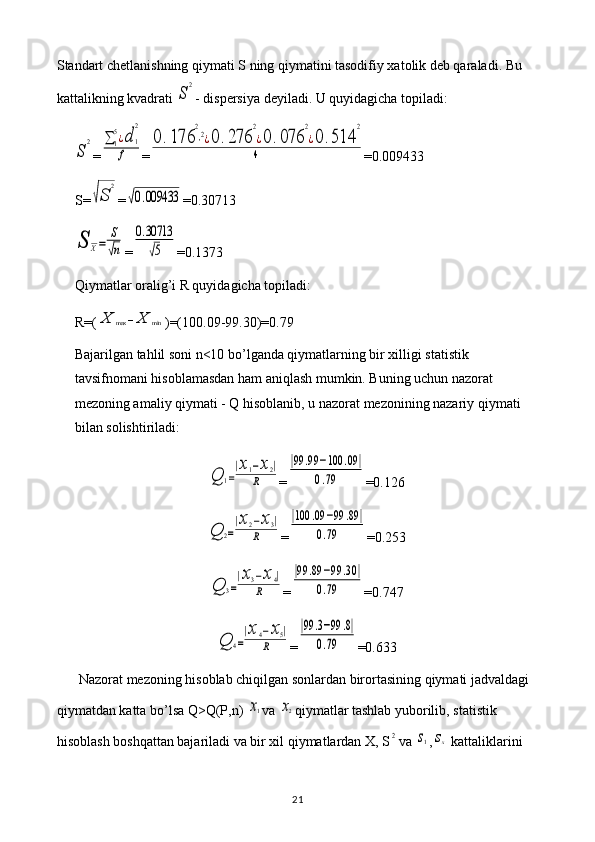 Standart chetlanishning qiymati S ning qiymatini tasodifiy xatolik deb qaraladi. Bu 
kattalikning kvadrati S	
2 - dispersiya deyiladi. U quyidagicha topiladi:	
S	
2
=	∑1
5¿d	1
2	
f =	
0	.176	
2
⋅2¿0	.276	
2
¿0	.076	
2
¿0	.514	
2	
4 =0.009433
S=	
√S	
2 =	
√0.009433 =0.30713	
S	X=	
S
√n
=	
0.30713
√5 =0.1373
Qiymatlar oralig’i R quyidagicha topiladi: 
R=(	
X	max	−X	min )=(100.09-99.30)=0.79
Bajarilgan tahlil soni n<10 bo’lganda qiymatlarning bir xilligi statistik 
tavsifnomani hisoblamasdan ham aniqlash mumkin. Buning uchun nazorat 
mezoning amaliy qiymati - Q hisoblanib, u nazorat mezonining nazariy qiymati 
bilan solishtiriladi:	
Q	1=
|x1−x2|	
R
=	
|99	.99	−100	.09	|	
0.79 =0.126	
Q	2=
|x2−x3|	
R
=	
|100	.09	−99	.89	|	
0.79 =0.253	
Q	3=
|x3−x4|	
R
=	
|99	.89	−99	.30	|	
0.79 =0.747	
Q	4=
|x4−x5|	
R
=	
|99	.3−99	.8|	
0.79 =0.633
Nazorat mezoning hisoblab chiqilgan sonlardan birortasining qiymati jadvaldagi 
qiymatdan katta bo’lsa Q>Q(P,n) 	
x1 va 	x2 qiymatlar tashlab yuborilib, statistik 
hisoblash boshqattan bajariladi va bir xil qiymatlardan X, S	
2 va 	s1 ,	sx  kattaliklarini 
21 