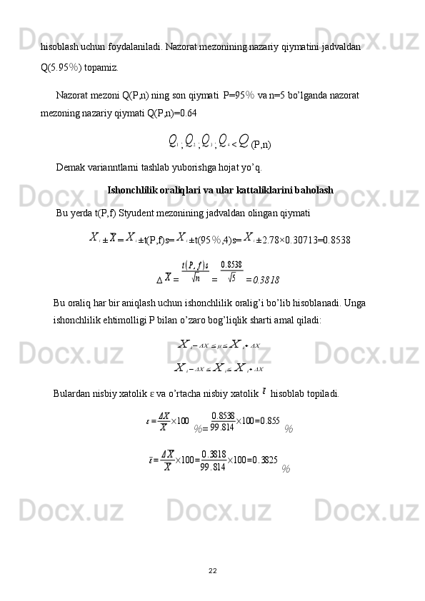 hisoblash uchun foydalaniladi. Nazorat mezonining nazariy qiymatini jadvaldan 
Q(5.95 ％ ) topamiz.
Nazorat mezoni Q(P,n) ning son qiymati  P=95 ％  va n=5 bo’lganda nazorat 
mezoning nazariy qiymati Q(P,n)=0.64Q	1
;	Q	2 ;	Q	3 ;	Q	4 <	Q (P,n)
Demak varianntlarni tashlab yuborishga hojat yo’q.
Ishonchlilik oraliqlari va ular kattaliklarini baholash
Bu yerda t(P,f) Styudent mezonining jadvaldan olingan qiymati 	
X	i
±	X =	X	i ±t(P,f)s=	X	i ±t(95 ％ ,4)s=	X	i ±2.78×0.30713=0.8538
∆	
X =	
t(P,f)s	
√n =	
0.8538
√5 =0.3818
Bu oraliq har bir aniqlash uchun ishonchlilik oralig’i bo’lib hisoblanadi. Unga 
ishonchlilik ehtimolligi P bilan o’zaro bog’liqlik sharti amal qiladi:	
X	i−ΔX	≤μ≤	X	i+ΔX	
X	i−ΔX	≤	X	i≤	X	i+ΔX
Bulardan nisbiy xatolik   va o’rtacha nisbiy xatolik 	
ɛ	ε  hisoblab topiladi.	
ε=	ΔX
X	×100	
％
=	
0.8538	
99	.814	×100	=0.855	
％	
ε=	ΔX
X	×100	=	0.3818	
99	.814	×100	=0.3825	
％
22 
