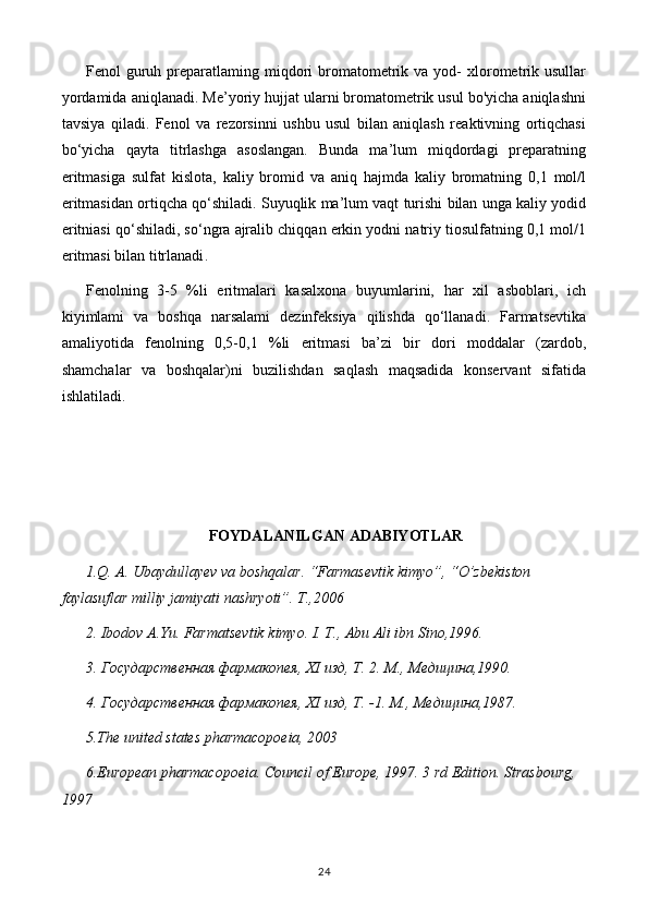 Fenol   guruh  preparatlaming  miqdori  bromatometrik  va  yod-   xlorometrik  usullar
yordamida aniqlanadi. Me’yoriy hujjat ularni bromatometrik usul bo'yicha aniqlashni
tavsiya   qiladi.   Fenol   va   rezorsinni   ushbu   usul   bilan   aniqlash   reaktivning   ortiqchasi
bo‘yicha   qayta   titrlashga   asoslangan.   Bunda   ma’lum   miqdordagi   preparatning
eritmasiga   sulfat   kislota,   kaliy   bromid   va   aniq   hajmda   kaliy   bromatning   0,1   mol/l
eritmasidan ortiqcha qo‘shiladi. Suyuqlik ma’lum vaqt turishi bilan unga kaliy yodid
eritniasi qo‘shiladi, so‘ngra ajralib chiqqan erkin yodni natriy tiosulfatning 0,1 mol/1
eritmasi bilan titrlanadi .
Fenolning   3-5   %li   eritmalari   kasalxona   buyumlarini,   har   xil   asboblari,   ich
kiyimlami   va   boshqa   narsalami   dezinfeksiya   qilishda   qo‘llanadi.   Farmatsevtika
amaliyotida   fenolning   0,5-0,1   %li   eritmasi   ba’zi   bir   dori   moddalar   (zardob,
shamchalar   va   boshqalar)ni   buzilishdan   saqlash   maqsadida   konservant   sifatida
ishlatiladi.
FOYDALANILGAN ADABIYOTLAR
1.Q. A. Ubaydullayev va boshqalar. “Farmasevtik kimyo”, “O’zbekiston 
faylasuflar milliy jamiyati nashryoti”. T.,2006
2. Ibodov A.Yu. Farmatsevtik kimyo. I. T., Abu Ali ibn Sino,1996.
3. Государственная фармакопея,  XI  изд, Т. 2. М., Медицина,1990.
4. Государственная фармакопея,  XI  изд, Т. -1.  М., Медицина,1987.
5 .The united states pharmacopoeia, 2003
6 .European pharmacopoeia. Council of Europe, 1997. 3 rd Edition. Strasbourg, 
1997
24 