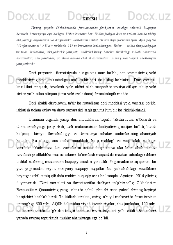 KIRISH
Hozirgi   paytda   O’zbekistonda   farmatsevtika   faoliyatini   amalga   oshirish   huquqini
beruvchi litsenziyaga ega bo‘lgan 130 ta korxona bor. Ushbu faoliyat dori vositalari hamda tibbiy
ehtiyojdagi  buyumlarni va diagnostika  vositalarini  ishlab  chiqarishga yo‘naltirilgan.  Ayni  paytda
“O’zfarmsanoat”  AK  o‘z  tarkibida  132 ta  korxonani  birlashtirgan. Bular  — uchta  ilmiy-tadqiqot
instituti,   birlashma,   aksiyadorlik   jamiyati,   mulkchilikning   barcha   shaklidagi   ishlab   chiqarish
korxonalari,   shu   jumladan,   qo‘shma   hamda   chet   el   korxonalari,   xususiy   mas’uliyati   cheklangan
jamiyatlardir.
Dori   prеparati-   farmatsiyada   o`ziga   xos   nom   bo`lib,   dori   vositasining   yoki
moddasining davo ko`rsatadigan ma'lum bir dori shaklidagi ko`rinishi.  Dori vositasi-
kasallikni aniqlash, davolash   yoki oldini olish maqsadida tavsiya etilgan tabiiy yoki
sintеz yo`li bilan olingan (toza yoki aralashma) farmakologik modda.
Dori shakli-davolovchi ta'sir ko`rsatadigan dori moddasi yoki vositasi bo`lib,
ishlatish uchun qulay va davo samarasini saqlagan ma'lum bir ko`rinishi-shakli. 
Umuman   olganda   yangi   dori   moddalarini   topish,   tеkshiruvdan   o`tkazish   va
ularni   amaliyotga   joriy   etish,   turli   mutaxassislar   faoliyatining   natijasi   bo`lib,   bunda
ko`proq     kimyo,   farmakologiya   va   farmatsiya   sohalari   xodimlarining   ahamiyati
kattadir.   Bu   o`ziga   xos   ancha   murakkab,   ko`p   mablag`   va   vaqt   talab   etadigan
vazifadir.   Yurtimizda   dori   vositalarini   ishlab   chiqarish   va   ular   bilan   aholi   hamda
davolash-profilaktika muassasalarini ta’minlash maqsadida mazkur sohadagi ishlarni
tashkil etishning mustahkam huquqiy asoslari  yaratildi. Yigirmadan ortiq qonun, bir
yuz   yigirmadan   ziyod   me’yoriy-huquqiy   hujjatlar   bu   yo‘nalishdagi   vazifalarni
hayotga izchil tatbiq qilishda muhim huquqiy asos bo‘lmoqda. Ayniqsa, 2016 yilning
4   yanvarida   “Dori   vositalari   va   farmatsevtika   faoliyati   to‘g‘risida”gi   O’zbekiston
Respublikasi   Qonunining   yangi   tahrirda   qabul   qilinishi   soha   yuksalishining   keyingi
bosqichini boshlab berdi.  Ta’kidlash kerakki, oxirgi o‘n yil mobaynida farmatsevtika
tarmog‘iga 300 mln. AQSh dollaridan ziyod investitsiyalar, shu jumladan, 100 mln.
dollar   miqdorida   to‘g‘ridan-to‘g‘ri   chet   el   investitsiyalari   jalb   etildi.   Bu   sohani
yanada ravnaq toptirishda muhim ahamiyatga ega bo‘ldi.
3 