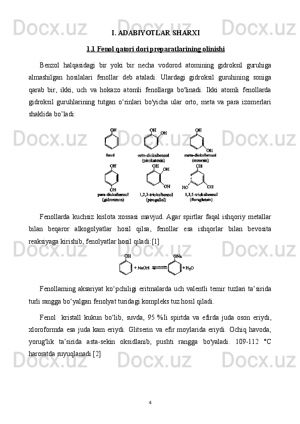 I. ADABIYOTLAR SHARXI
1.1     Fenol qatori dori preparatlari    ning olinishi   
Benzol   halqasidagi   bir   yoki   bir   necha   vodorod   atomining   gidroksil   guruhiga
almashilgan   hosilalari   fenollar   deb   ataladi.   Ulardagi   gidroksil   guruhining   soniga
qarab   bir,   ikki,   uch   va   hokazo   atomli   fenollarga   bo'linadi.   Ikki   atomli   fenollarda
gidroksil   guruhlarining   tutgan   o‘rinlari   bo'yicha   ular   orto,   meta   va   para   izomerlari
shaklida bo’ladi:
Fenollarda   kuchsiz   kislota   xossasi   mavjud.   Agar   spirtlar   faqal   ishqoriy   metallar
bilan   beqaror   alkogolyatlar   hosil   qilsa,   fenollar   esa   ishqorlar   bilan   bevosita
reaksiyaga kirishib, fenolyatlar hosil qiladi: [1]
Fenollaming  aksariyat  ko‘pchiligi  eritmalarda  uch  valentli  temir   tuzlari  ta’sirida
turli rangga bo‘yalgan fenolyat turidagi kompleks tuz hosil qiladi.
Fenol     kristall   kukun   bo‘lib,   suvda,   95   %Ii   spirtda   va   efirda   juda   oson   eriydi,
xloroformda   esa   juda   kam   eriydi.   Glitserin   va   efir   moylarida   eriydi.   Ochiq   havoda,
yorug'lik   ta’sirida   asta-sekin   oksidlanib,   pushti   rangga   bo'yaladi.   109-112   °C
haroratda suyuqlanadi. [2]
4 