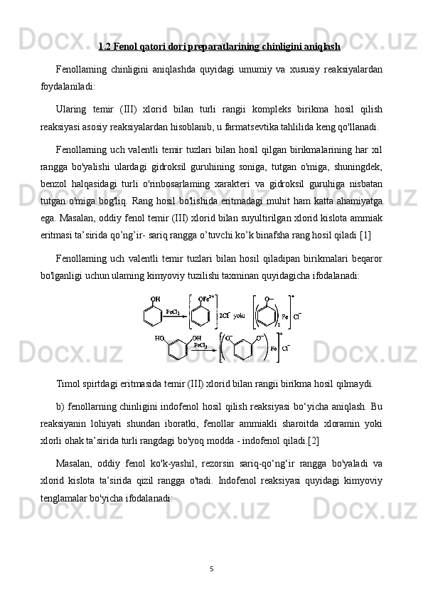 1.2     Fenol qatori dori preparatlari    ning chinligini aniqlash   
Fenollaming   chinligini   aniqlashda   quyidagi   umumiy   va   xususiy   reaksiyalardan
foydalaniladi:
Ularing   temir   (III)   xlorid   bilan   turli   rangii   kompleks   birikma   hosil   qilish
reaksiyasi asosiy reaksiyalardan hisoblanib, u farmatsevtika tahlilida keng qo'llanadi.
Fenollarning   uch  valentli   temir   tuzlari   bilan   hosil   qilgan   birikmalarining  har   xil
rangga   bo'yalishi   ulardagi   gidroksil   guruhining   soniga,   tutgan   o'miga,   shuningdek,
benzol   halqasidagi   turli   o'rinbosarlaming   xarakteri   va   gidroksil   guruhiga   nisbatan
tutgan o'miga bog'liq. Rang hosil  bo'lishida eritmadagi  muhit ham  katta ahamiyatga
ega. Masalan, oddiy fenol temir (III) xlorid bilan suyultirilgan xlorid kislota ammiak
eritmasi ta’sirida qo’ng’ir- sariq rangga o’tuvchi ko’k binafsha rang hosil qiladi  [1]
Fenollaming   uch   valentli   temir   tuzlari   bilan   hosil   qiladipan   birikmalari   beqaror
bo'lganligi uchun ulaming kimyoviy tuzilishi taxminan quyidagicha ifodalanadi:
Timol spirtdagi eritmasida temir (III) xlorid bilan rangii birikma hosil qilmaydi.
b) fenollarning chinligini indofenol hosil qilish reaksiyasi  bo‘yicha aniqlash. Bu
reaksiyanin   lohiyati   shundan   iboratki,   fenollar   ammiakli   sharoitda   xloramin   yoki
xlorli ohak ta’sirida turli rangdagi bo'yoq modda - indofenol qiladi. [2]
Masalan,   oddiy   fenol   ko'k-yashil,   rezorsin   sariq-qo‘ng‘ir   rangga   bo'yaladi   va
xlorid   kislota   ta’sirida   qizil   rangga   o'tadi.   Indofenol   reaksiyasi   quyidagi   kimyoviy
tenglamalar bo'yicha ifodalanadi:
5 