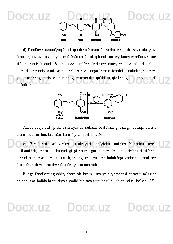 d)   fenollarni   azobo'yoq   hosil   qilish   reaksiyasi   bo'yicha   aniqlash.   Bu   reaksiyada
fenollar,   odatda,   azobo'yoq   molekulasini   hosil   qilishda   asosiy   komponentlardan   biri
sifatida   ishtirok   etadi.   Bunda,   avval   sulfanil   kislotani   natriy   nitrit   va   xlorid   kislota
ta’sirida   diazoniy   xloridga   o'tkazib,   so'ngra   unga  birorta   fenolni,  jumladan,   rezorsin
yoki timolning natriy gidroksiddagi eritmasidan qo'shilsa, qizil rangli azobo'yoq hosil
bo'ladi: [4]
Azobo'yoq   hosil   qilish   reaksiyasida   sulfanil   kislotaning   o'miga   boshqa   birorta
aromatik amin hosilalaridan ham foydalanish mumkin.
e)   Fenollarni   galogenlash   reaksiyasi   bo‘yicha   aniqlash.Yuqorida   aytib
o‘tilganidek,   aromatik   halqadagi   gidroksil   guruh   birinchi   tur   o‘rinbosari   sifatida
benzol   halqasiga   ta’sir   ko‘rsatib,   undagi   orto   va   para   holatidagi   vodorod   atomlarini
faollashtiradi va almashinish qobiliyatini oshiradi.
Bunga  fenollaming  oddiy  sharoitda  bromli  suv   yoki   yodxlorid  eritmasi  ta’sirida
oq cho‘kma holida bromid yoki yodid birikmalarini hosil qilishlari misol bo’ladi:  [3]
6 