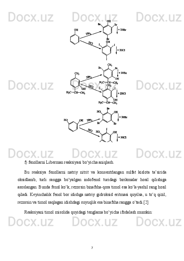 f) fenollarni Liberman reaksiyasi bo‘yicha aniqlash.
Bu   reaksiya   fenollarni   natriy   nitrit   va   konsentrlangan   sulfat   kislota   ta’sirida
oksidlanib,   turli   rangga   bo‘yalgan   indofenol   turidagi   birikmalar   hosil   qilishiga
asoslangan. Bunda fenol ko‘k, rezorsin binafsha-qora timol esa ko‘k-yashil rang hosil
qiladi.   Keyinchalik   fenol   bor   idishga   natriy   gidroksid   eritmasi   quyilsa,   u   to‘q   qizil,
rezorsin va timol saqlagan idishdagi suyuqlik esa binafsha rangga o‘tadi. [2]
Reaksiyani timol misolida quyidagi tenglama bo‘yicha ifodalash mumkin:
7 