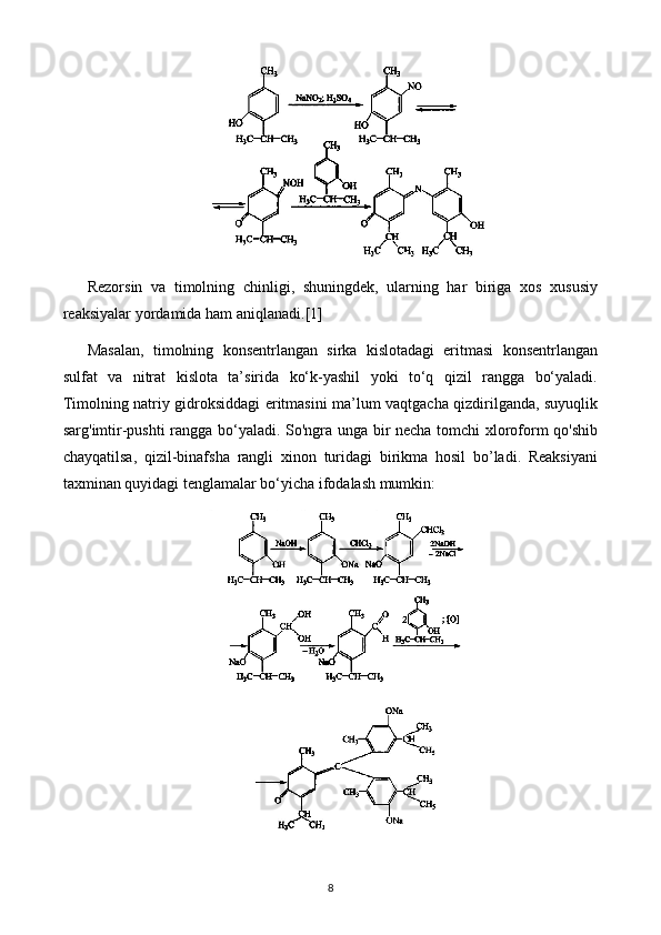 Rezorsin   va   timolning   chinligi,   shuningdek,   ularning   har   biriga   xos   xususiy
reaksiyalar yordamida ham aniqlanadi. [1]
Masalan,   timolning   konsentrlangan   sirka   kislotadagi   eritmasi   konsentrlangan
sulfat   va   nitrat   kislota   ta’sirida   ko‘k-yashil   yoki   to‘q   qizil   rangga   bo‘yaladi.
Timolning natriy gidroksiddagi eritmasini ma’lum vaqtgacha qizdirilganda, suyuqlik
sarg'imtir-pushti rangga bo‘yaladi. So'ngra unga bir necha tomchi xloroform qo'shib
chayqatilsa,   qizil-binafsha   rangli   xinon   turidagi   birikma   hosil   bo’ladi.   Reaksiyani
taxminan quyidagi tenglamalar bo‘yicha ifodalash mumkin:
8 