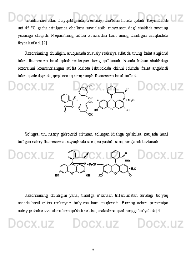 Timolni suv bilan chayqatilganda, u erimay, cho‘kma holida qoladi. Keyinchalik
uni   45   °C   gacha   isitilganda   cho‘kma   suyuqlanib,   moysimon   dog‘   shaklida   suvning
yuzasiga   chiqadi.   Preparatning   ushbu   xossasidan   ham   uning   chinligini   aniqlashda
foydalaniladi. [2]
Rezorsinning chinligini aniqlashda xususiy reaksiya sifatida uning ftalat angidrid
bilan   fluoressein   hosil   qilish   reaksiyasi   keng   qo’llanadi.   Bunda   kukun   shaklidagi
rezorsinni   konsentrlangan   sulfat   kislota   ishtirokida   chinni   idishda   ftalat   angidridi
bilan qizdirilganda, qizg‘ishroq sariq rangli fluoressein hosil bo‘ladi: 
So‘ngra,   uni   natriy   gidroksid   eritmasi   solingan   idishga   qo‘shilsa,   natijada   hosil
bo’lgan natriy fluoresseinat suyuqlikda sariq va yashil- sariq ranglanib tovlanadi: 
Rezorsinning   chinligini   yana,   timolga   o‘xshash   trifenilmetan   turidagi   bo‘yoq
modda   hosil   qilish   reaksiyasi   bo‘yicha   ham   aniqlanadi.   Buning   uchun   preparatga
natriy gidroksid va xloroform qo'shib isitilsa, aralashma qizil rangga bo‘yaladi: [4]
9 