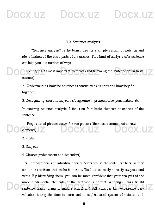 101.2.   Sentence   analysis
“Sentence   analysis”   is   the   term   I   use   for   a   simple   system   of   notation   and
identification of the basic parts of a sentence. This kind of analysis of a sentence
can   help   you   in   a   number   of ways:
1. Identifying   its   most   important   elements   (and   trimming   the   sentence   down   to   its
essence)
2. Understanding   how   the   sentence   is   constructed   (its   parts   and   how   they   fit  
together)
3. Recognizing   errors   in   subject-verb   agreement,   pronoun   case,   punctuation,   etc.
In   teaching   sentence   analysis,   I   focus   on   four   basic   elements   or   aspects   of   the  
sentence:
1. Prepositional   phrases   and   infinitive   phrases   (the   most   common   extraneous  
elements)
2. Verbs
3. Subjects
4. Clauses   (independent   and   dependent)
I call prepositional and infinitive phrases “extraneous” elements here because they
can   be   distractions   that   make   it   more   difficult   to   correctly   identify   subjects   and
verbs.   By   identifying   them,   you   can   be   more   confident   that   your   analysis   of   the
more   fundamental   elements   of   the   sentence   is   correct.   Although   I   was   taught
sentence   diagramming   in   middle   school   and   still   consider   that   experience   very
valuable,   taking   the   time   to   learn   such   a   sophisticated   system   of   notation   and 