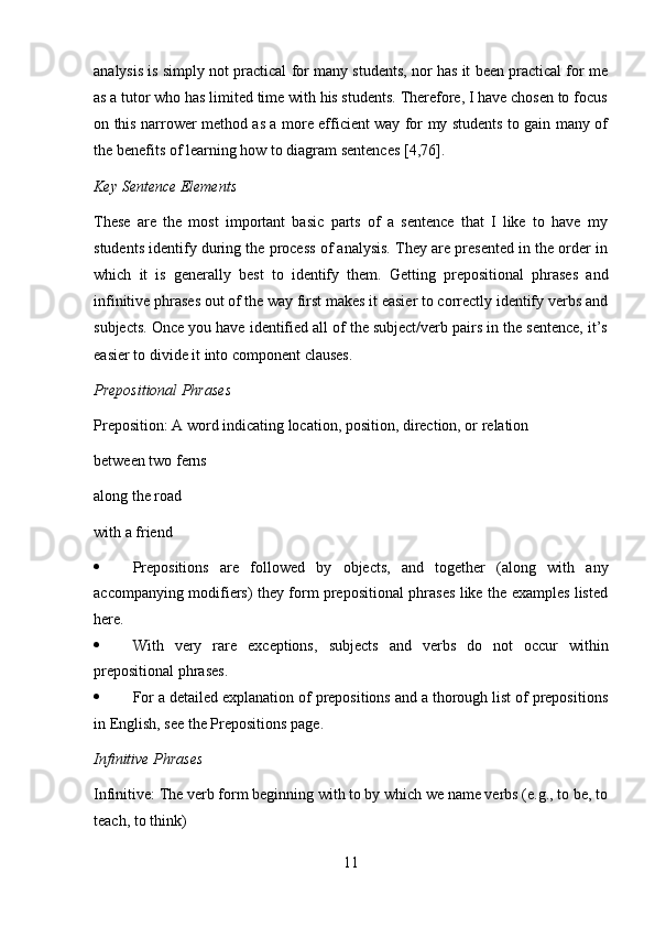 11analysis is simply not practical for many students, nor has it been practical for me
as a tutor who has limited time with his students. Therefore, I have chosen to focus
on this narrower method as a more efficient way for my students to gain many of
the   benefits   of   learning   how   to diagram   sentences   [4,76].
Key   Sentence   Elements
These   are   the   most   important   basic   parts   of   a   sentence   that   I   like   to   have   my
students identify during the process of analysis. They are presented in the order in
which   it   is   generally   best   to   identify   them.   Getting   prepositional   phrases   and
infinitive phrases out of the way first makes it easier to correctly identify verbs and
subjects. Once you have identified all of the subject/verb pairs in the sentence, it’s
easier   to   divide   it   into   component clauses.
Prepositional   Phrases
Preposition: A word indicating location, position, direction, or relation
between   two   ferns
along the road
with a   friend
 Prepositions   are   followed   by   objects,   and   together   (along   with   any
accompanying modifiers) they form prepositional phrases like the examples listed
here.
 With   very   rare   exceptions,   subjects   and   verbs   do   not   occur   within
prepositional phrases.
 For a detailed explanation of prepositions and a thorough list of prepositions
in   English,   see   the Prepositions   page.
Infinitive   Phrases
Infinitive: The verb form beginning with to by which we name verbs (e.g., to be, to
teach,   to   think) 