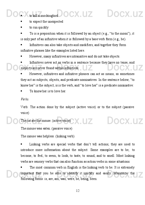 12 to   kill   a   mockingbird
 to   expect   the   unexpected
 to   run   quickly
 To   is   a   preposition   when   it   is   followed   by   an   object   (e.g.,   “to   the   moon”);   it
is   only part   of   an   infinitive   when   it   is   followed by a   base   verb form (e.g.,   be).
 Infinitives   can   also   take   objects   and   modifiers,   and   together   they   form  
infinitive   phrases   like   the   examples   listed   here.
 However,   many   infinitives   are   intransitive   and   do   not   take   objects.
 Infinitives never act as verbs in a sentence because they have no tense, and
subjects are never   found   within   infinitives.
 However,  infinitives   and  infinitive  phrases  can  act   as  nouns,   so  sometimes
they act as subjects, objects, and predicate nominatives. In the sentence below, “to
know   her”   is the   subject,   is   is the   verb,   and   “to   love   her”   is a   predicate   nominative:
 To   know her is to love   her.
Verbs
Verb:   The   action   done   by   the   subject   (active   voice)   or   to   the   subject   (passive  
voice)
The cat ate the mouse. (active voice)  
The mouse was eaten. (passive voice)  
The   mouse   was   helpless.   (linking   verb)
 Linking   verbs   are   special   verbs   that   don’t   tell   actions;   they   are   used   to
introduce   more   information   about   the   subject.   Some   examples   are   to   be,   to
become,   to   feel,   to   seem,   to   look,   to   taste,   to   sound,   and   to   smell.   Most   linking
verbs   are   sensory   verbs   that   can also   function   as   action   verbs   in   some   situations.
 The most common verb in English is the linking verb to be. It is extremely
important   that   you   be   able   to   identify   it   quickly   and   easily.   Memorize   the
following forms:   is,   are,   am,   was,   were,   be,   being,   been. 
