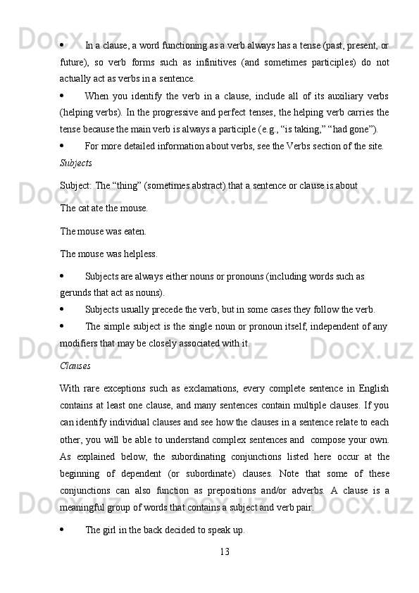 13 In a clause, a word functioning as a verb always has a tense (past, present, or
future),   so   verb   forms   such   as   infinitives   (and   sometimes   participles)   do   not
actually act   as   verbs   in   a   sentence.
 When   you   identify   the   verb   in   a   clause,   include   all   of   its   auxiliary   verbs
(helping verbs). In the progressive and perfect tenses, the helping verb carries the
tense   because   the   main verb   is always   a   participle   (e.g.,   “is   taking,”   “had   gone”).
 For   more   detailed   information   about   verbs,   see   the   Verbs   section   of   the   site.
Subjects
Subject:   The   “thing”   (sometimes   abstract)   that   a   sentence   or   clause   is   about  
The   cat ate   the mouse.
The mouse was eaten.  
The   mouse   was   helpless.
 Subjects   are   always   either   nouns   or   pronouns   (including   words   such   as  
gerunds that   act   as   nouns).
 Subjects   usually   precede   the   verb,   but   in some   cases   they   follow   the   verb.
 The   simple   subject   is   the   single   noun   or   pronoun   itself,   independent   of   any
modifiers that   may be   closely   associated with   it.
Clauses
With   rare   exceptions   such   as   exclamations,   every   complete   sentence   in   English
contains  at   least   one clause,   and many  sentences  contain  multiple  clauses.   If   you
can identify individual clauses and see how the clauses in a sentence relate to each
other, you will be   able to understand complex sentences and   compose your own.
As   explained   below,   the   subordinating   conjunctions   listed   here   occur   at   the
beginning   of   dependent   (or   subordinate)   clauses.   Note   that   some   of   these
conjunctions   can   also   function   as   prepositions   and/or   adverbs.   A   clause   is   a
meaningful group   of   words that   contains a   subject and verb   pair.
 The   girl   in   the   back   decided   to speak up. 