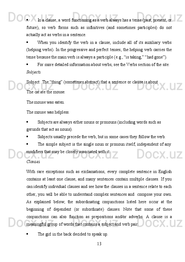 13 In a clause, a word functioning as a verb always has a tense (past, present, or
future),   so   verb   forms   such   as   infinitives   (and   sometimes   participles)   do   not
actually act   as   verbs   in   a   sentence.
 When   you   identify   the   verb   in   a   clause,   include   all   of   its   auxiliary   verbs
(helping verbs). In the progressive and perfect tenses, the helping verb carries the
tense   because   the   main verb   is always   a   participle   (e.g.,   “is   taking,”   “had   gone”).
 For   more   detailed   information   about   verbs,   see   the   Verbs   section   of   the   site.
Subjects
Subject:   The   “thing”   (sometimes   abstract)   that   a   sentence   or   clause   is   about  
The   cat ate   the mouse.
The mouse was eaten.  
The   mouse   was   helpless.
 Subjects   are   always   either   nouns   or   pronouns   (including   words   such   as  
gerunds that   act   as   nouns).
 Subjects   usually   precede   the   verb,   but   in some   cases   they   follow   the   verb.
 The   simple   subject   is   the   single   noun   or   pronoun   itself,   independent   of   any
modifiers that   may be   closely   associated with   it.
Clauses
With   rare   exceptions   such   as   exclamations,   every   complete   sentence   in   English
contains  at   least   one clause,   and many  sentences  contain  multiple  clauses.   If   you
can identify individual clauses and see how the clauses in a sentence relate to each
other, you will be   able to understand complex sentences and   compose your own.
As   explained   below,   the   subordinating   conjunctions   listed   here   occur   at   the
beginning   of   dependent   (or   subordinate)   clauses.   Note   that   some   of   these
conjunctions   can   also   function   as   prepositions   and/or   adverbs.   A   clause   is   a
meaningful group   of   words that   contains a   subject and verb   pair.
 The   girl   in   the   back   decided   to speak up.