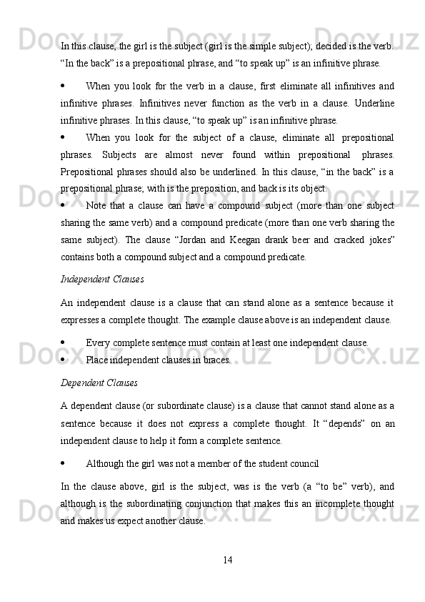 14In this clause, the girl is the subject (girl is the simple subject); decided is the verb.
“In   the   back”   is a   prepositional   phrase,   and   “to   speak   up”   is an   infinitive   phrase.
 When   you   look   for   the   verb   in   a   clause,   first   eliminate   all   infinitives   and
infinitive   phrases.   Infinitives   never   function   as   the   verb   in   a   clause.   Underline
infinitive   phrases.   In this clause,   “to speak   up”   is an   infinitive   phrase.
 When   you   look   for   the   subject   of   a   clause,   eliminate   all   prepositional
phrases.   Subjects   are   almost   never   found   within   prepositional   phrases.
Prepositional  phrases should also be underlined. In this clause, “in the back” is a
prepositional phrase;   with is the   preposition,   and back   is   its   object.
 Note   that   a   clause   can   have   a   compound   subject   (more   than   one   subject
sharing the same verb) and a compound predicate (more than one verb sharing the
same   subject).   The   clause   “Jordan   and   Keegan   drank   beer   and   cracked   jokes”
contains   both a   compound subject and   a   compound predicate.
Independent   Clauses
An   independent   clause   is   a   clause   that   can   stand   alone   as   a   sentence   because   it  
expresses   a   complete   thought.   The   example   clause   above   is   an   independent   clause.
 Every   complete   sentence   must   contain   at   least   one   independent   clause.
 Place   independent   clauses in   braces.
Dependent   Clauses
A dependent clause (or subordinate clause) is a clause that cannot stand alone as a
sentence   because   it   does   not   express   a   complete   thought.   It   “depends”   on   an
independent clause   to   help it   form   a   complete sentence.
 Although   the   girl   was   not   a   member   of   the   student   council
In   the   clause   above,   girl   is   the   subject,   was   is   the   verb   (a   “to   be”   verb),   and
although   is   the   subordinating   conjunction   that   makes   this   an   incomplete   thought
and makes   us   expect   another clause. 