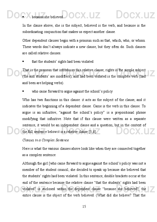 15 because   she   believed…
In   the   clause   above,   she   is   the   subject,   believed   is   the   verb,   and   because   is   the
subordinating conjunction that makes   us expect another   clause.
Other dependent clauses begin with a pronoun such as that, which, who, or whom.
These words don’t always indicate a new clause, but they often do. Such clauses
are   called   relative clauses.
 that   the   students’   rights   had   been   violated
That is the pronoun that introduces this relative clause; rights is the simple subject
(the and students’ are modifiers), and had been violated is the complete verb (had
and been   are helping   verbs).
 who   came   forward   to   argue   against   the   school’s   policy
Who   has   two   functions   in   this   clause:   it   acts   as   the   subject   of   the   clause,   and   it
indicates the beginning of a dependent clause. Came is the verb in this clause. To
argue   is   an   infinitive;   “against   the   school’s   policy”   is   a   prepositional   phrase
modifying   that   infinitive.   Note   that   if   this   clause   were   written   as   a   separate
sentence,   it   would   be   an   independent   clause   and   a   question,   but   in   the   context   of
the   full   sentence   below it   is   a   relative   clause   [5,6].
Clauses   in a   Complex   Sentence
Here is what the various clauses above look like when they are connected together
as a   complex   sentence:
Although the girl [who came forward to argue against the school’s policy was not a
member of the student council, she decided to speak up because she believed that
the students’ rights had been violated. In this sentence, double brackets occur at the
end of the sentence because the relative clause “that the students’ rights had been
violated”   is   enclosed   within   the   dependent   clause   “because   she   believed”;   the
entire   clause   is   the   object   of   the   verb   believed.   (What   did   she   believe?   That   the 