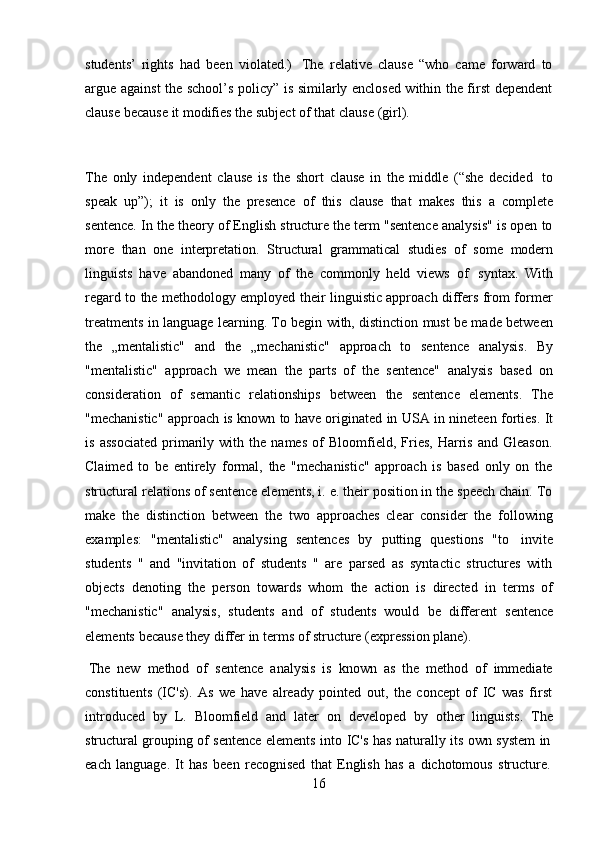 16students’   rights   had   been   violated.)   The   relative   clause   “who   came   forward   to
argue against the school’s policy” is similarly enclosed within the first dependent
clause   because   it modifies   the   subject of   that   clause   (girl).
The   only   independent   clause   is   the   short   clause   in   the   middle   (“she   decided   to
speak   up”);   it   is   only   the   presence   of   this   clause   that   makes   this   a   complete
sentence. In the theory of English structure the term "sentence analysis" is open to
more   than   one   interpretation.   Structural   grammatical   studies   of   some   modern
linguists   have   abandoned   many   of   the   commonly   held   views   of   syntax.   With
regard to the methodology employed their linguistic approach differs from former
treatments in language learning. To begin with, distinction must be made between
the   „mentalistic"   and   the   „mechanistic"   approach   to   sentence   analysis.   By
"mentalistic"   approach   we   mean   the   parts   of   the   sentence"   analysis   based   on
consideration   of   semantic   relationships   between   the   sentence   elements.   The
"mechanistic"   approach   is   known   to   have   originated   in   USA   in   nineteen   forties.   It
is   associated   primarily   with   the   names   of   Bloomfield,   Fries,   Harris   and   Gleason.
Claimed   to   be   entirely   formal,   the   "mechanistic"   approach   is   based   only   on   the
structural relations of sentence elements, i. e. their position in the speech chain. To
make   the   distinction   between   the   two   approaches   clear   consider   the   following
examples:   "mentalistic"   analysing   sentences   by   putting   questions   "to   invite
students   "   and   "invitation   of   students   "   are   parsed   as   syntactic   structures   with
objects   denoting   the   person   towards   whom   the   action   is   directed   in   terms   of
"mechanistic"   analysis,   students   and   of   students   would   be   different   sentence
elements   because   they   differ   in   terms   of structure   (expression plane).
The   new   method   of   sentence   analysis   is   known   as   the   method   of   immediate
constituents   (IC's).   As   we   have   already   pointed   out,   the   concept   of   IC   was   first
introduced   by   L.   Bloomfield   and   later   on   developed   by   other   linguists.   The
structural   grouping   of   sentence   elements   into   IC's   has   naturally   its   own   system   in
each   language.   It   has   been   recognised   that   English   has   a   dichotomous   structure. 