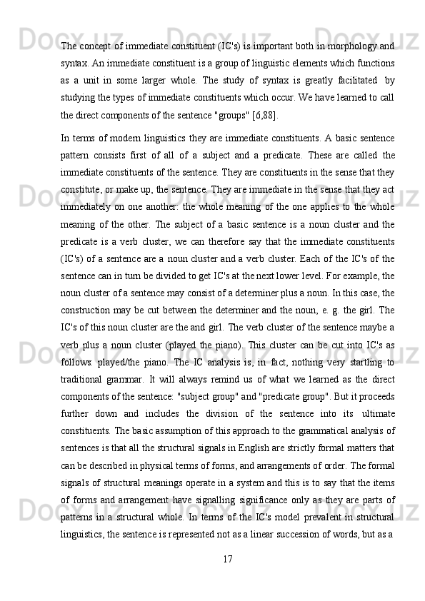 17The concept of immediate constituent (IC's) is important both in morphology and
syntax. An immediate constituent is a group of linguistic elements which functions
as   a   unit   in   some   larger   whole.   The   study   of   syntax   is   greatly   facilitated   by
studying the types of immediate constituents which occur. We have learned to call
the   direct   components of   the sentence   "groups"   [6,88].
In  terms  of  modern  linguistics  they   are  immediate   constituents.   A  basic  sentence
pattern   consists   first   of   all   of   a   subject   and   a   predicate.   These   are   called   the
immediate constituents of the sentence. They are constituents in the sense that they
constitute, or make up, the sentence. They are immediate in the sense that they act
immediately   on   one   another:   the   whole   meaning   of   the   one   applies   to   the   whole
meaning   of   the   other.   The   subject   of   a   basic   sentence   is   a   noun   cluster   and   the
predicate   is   a   verb   cluster,   we   can   therefore   say   that   the   immediate   constituents
(IC's)  of  a sentence  are a noun cluster and a verb cluster. Each of the IC's of  the
sentence can in turn be divided to get IC's at the next lower level. For example, the
noun cluster of a sentence may consist of a determiner plus a noun. In this case, the
construction may be cut  between  the determiner  and the  noun, e. g. the girl. The
IC's of this noun cluster are the and girl. The verb cluster of the sentence maybe a
verb   plus   a   noun   cluster   (played   the   piano).   This   cluster   can   be   cut   into   IC's   as
follows:   played/the   piano.   The   IC   analysis   is,   in   fact,   nothing   very   startling   to
traditional   grammar.   It   will   always   remind   us   of   what   we   learned   as   the   direct
components of the sentence: "subject group" and "predicate group". But it proceeds
further   down   and   includes   the   division   of   the   sentence   into   its   ultimate
constituents. The basic assumption of this approach to the grammatical analysis of
sentences is that all the structural signals in English are strictly formal matters that
can be described in physical terms of forms, and arrangements of order. The formal
signals   of   structural   meanings   operate   in   a   system   and   this   is   to   say   that   the   items
of   forms   and   arrangement   have   signalling   significance   only   as   they   are   parts   of
patterns   in   a   structural   whole.   In   terms   of   the   IC's   model   prevalent   in   structural
linguistics,   the   sentence   is   represented   not   as   a   linear   succession   of   words,   but   as   a 