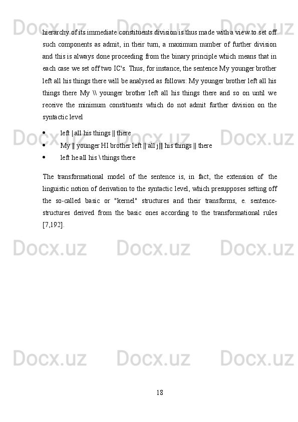 18hierarchy of its immediate constituents division is thus made with a view to set off
such   components   as   admit,   in   their   turn,   a   maximum   number   of   further   division
and this is always done proceeding from the binary principle which means that in
each case we set off two IC's. Thus, for instance, the sentence My younger brother
left all his things there will be analysed as follows: My younger brother left all his
things   there   My   \\   younger   brother   left   all   his   things   there   and   so   on   until   we
receive   the   minimum   constituents   which   do   not   admit   further   division   on   the
syntactic   level
 left   |   all   his things ||   there
 My   ||   younger   HI   brother   left   ||   all j|||   his   things   ||   there
 left   he   all   his   \   things   there
The   transformational   model   of   the   sentence   is,   in   fact,   the   extension   of   the
linguistic notion of derivation to the syntactic level, which presupposes setting off
the   so-called   basic   or   "kernel"   structures   and   their   transforms,   e.   sentence-
structures   derived   from   the   basic   ones   according   to   the   transformational   rules
[7,192]. 