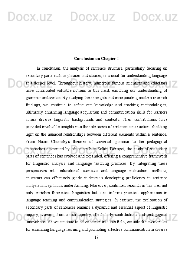 19Conclusion   on   Chapter I
In   conclusion,   the   analysis   of   sentence   structure,   particularly   focusing   on
secondary parts such as phrases and clauses, is crucial for understanding language
at   a   deeper   level.   Throughout   history,   numerous   famous   scientists   and   educators
have   contributed   valuable   notions   to   this   field,   enriching   our   understanding   of
grammar and syntax. By studying their insights and incorporating modern research
findings,   we   continue   to   refine   our   knowledge   and   teaching   methodologies,
ultimately   enhancing   language   acquisition   and   communication   skills   for   learners
across   diverse   linguistic   backgrounds   and   contexts.   Their   contributions   have
provided invaluable insights into the intricacies of sentence construction, shedding
light   on   the   nuanced   relationships   between   different   elements   within   a   sentence.
From   Noam   Chomsky's   theories   of   universal   grammar   to   the   pedagogical
approaches   advocated   by   educators   like   Zoltán   Dörnyei,   the   study   of   secondary
parts of sentences has evolved and expanded, offering a comprehensive framework
for   linguistic   analysis   and   language   teaching   practices.   By   integrating   these
perspectives   into   educational   curricula   and   language   instruction   methods,
educators   can   effectively   guide   students   in   developing   proficiency   in   sentence
analysis and syntactic understanding. Moreover, continued research in this area not
only   enriches   theoretical   linguistics   but   also   informs   practical   applications   in
language   teaching   and   communication   strategies.   In   essence,   the   exploration   of
secondary parts of  sentences  remains a dynamic and essential  aspect  of  linguistic
inquiry,   drawing   from   a   rich   tapestry   of   scholarly   contributions   and   pedagogical
innovations. As we continue to delve deeper into this field, we unlock new avenues
for   enhancing   language   learning   and   promoting   effective   communication   in   diverse 