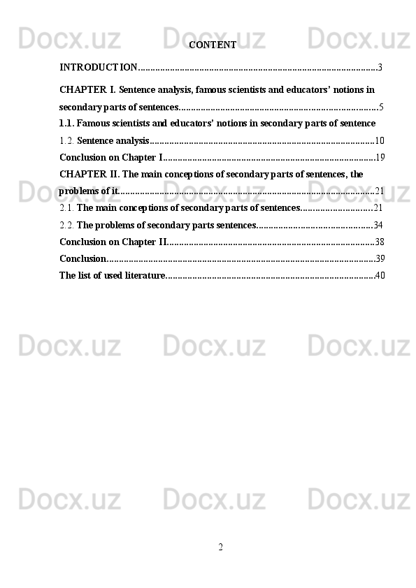 2CONTENT
INTRODUCTION .................................................................................................. 3
CHAPTER I. Sentence analysis, famous scientists and educators’ notions in  
secondary   parts of   sentences ................................................................................. 5
1.1. Famous   scientists   and   educators’   notions   in   secondary   parts   of   sentence
1.2. Sentence   analysis ............................................................................................ 10
Conclusion   on   Chapter   I ....................................................................................... 19
CHAPTER II. The main conceptions of secondary parts of sentences, the  
problems   of it ......................................................................................................... 21
2.1. The   main   conceptions   of   secondary   parts of   sentences ............................. 21
2.2. The   problems   of   secondary   parts sentences ............................................... 34
Conclusion   on   Chapter   II ..................................................................................... 38
Conclusion .............................................................................................................. 39
The   list   of used   literature ...................................................................................... 40 