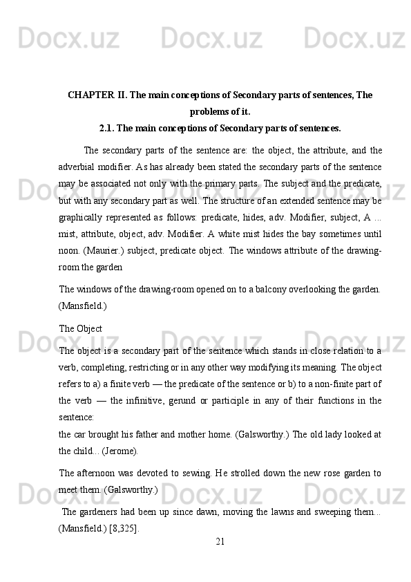 21CHAPTER II. The main conceptions of Secondary parts of sentences, The
problems   of it.
2.1. The   main   conceptions   of   Secondary   parts of   sentences.
The   secondary   parts   of   the   sentence   are:   the   object,   the   attribute,   and   the
adverbial modifier. As has already been stated the secondary parts of the sentence
may be associated not only with the primary parts. The subject  and the predicate,
but with any secondary part as well. The structure of an extended sentence may be
graphically   represented   as   follows:   predicate,   hides,   adv.   Modifier,   subject,   A   ...
mist, attribute, object, adv. Modifier. A white mist  hides the bay sometimes until
noon. (Maurier.) subject, predicate object. The windows  attribute of  the drawing-
room   the garden
The windows of the drawing-room opened on to a balcony overlooking the garden.
(Mansfield.)
The   Object
The object  is a secondary part  of  the sentence  which stands  in close  relation to a
verb, completing, restricting or in any other way modifying its meaning. The object
refers to a) a finite verb — the predicate of the sentence or b) to a non-finite part of
the   verb   —   the   infinitive,   gerund   or   participle   in   any   of   their   functions   in   the
sentence:
the car brought his father and mother home. (Galsworthy.) The old lady looked at
the   child...   (Jerome).
The   afternoon   was   devoted   to   sewing.   He   strolled   down   the   new   rose   garden   to
meet   them.   (Galsworthy.)
The  gardeners   had  been  up  since   dawn,  moving  the  lawns   and  sweeping   them...
(Mansfield.)   [8,325]. 