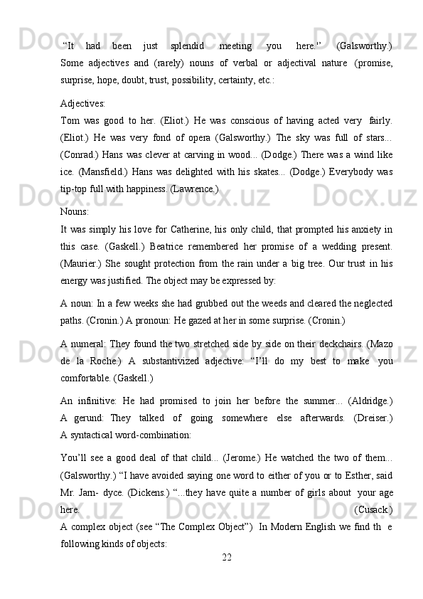 22“It        had        been        just        splendid         meeting         you         here.'’         (Galsworthy.)
Some   adjectives   and   (rarely)   nouns   of   verbal   or   adjectival   nature   (promise,
surprise,   hope,   doubt,   trust,   possibility,   certainty,   etc.:
Adjectives:
Tom   was   good   to   her.   (Eliot.)   He   was   conscious   of   having   acted   very   fairly.
(Eliot.)   He   was   very   fond   of   opera   (Galsworthy.)   The   sky   was   full   of   stars...
(Conrad.)   Hans  was  clever   at  carving  in  wood...  (Dodge.)  There was   a wind  like
ice.   (Mansfield.)   Hans   was   delighted   with   his   skates...   (Dodge.)   Everybody   was
tip-top full   with   happiness.   (Lawrence.)
Nouns:
It  was  simply his  love for  Catherine, his  only child, that  prompted his  anxiety in
this   case.   (Gaskell.)   Beatrice   remembered   her   promise   of   a   wedding   present.
(Maurier.)   She   sought   protection   from   the   rain   under   a   big   tree.   Our   trust   in   his
energy was   justified.   The object   may   be expressed   by:
A noun: In a few weeks she had grubbed out the weeds and cleared the neglected
paths.   (Cronin.)   A pronoun:   He   gazed   at   her in   some   surprise.   (Cronin.)
A   numeral:   They   found   the   two   stretched   side   by   side   on   their   deckchairs.   (Mazo
de   la   Roche.)   A   substantivized   adjective:   “I’ll   do   my   best   to   make   you
comfortable.   (Gaskell.)
An   infinitive:   He   had   promised   to   join   her   before   the   summer...   (Aldridge.)
A   gerund:   They     talked     of     going     somewhere     else     afterwards.     (Dreiser.)
A syntactical   word-combination:
You’ll   see   a   good   deal   of   that   child...   (Jerome.)   He   watched   the   two   of   them...
(Galsworthy.) “I have avoided saying one word to either of you or to Esther, said
Mr.   Jarn-   dyce.   (Dickens.)   “...they   have   quite   a   number   of   girls   about   your   age
here. (Cusack.)
A   complex   object   (see   “The   Complex   Object”)   In   Modern   English   we   find   th   e
following   kinds   of   objects: 