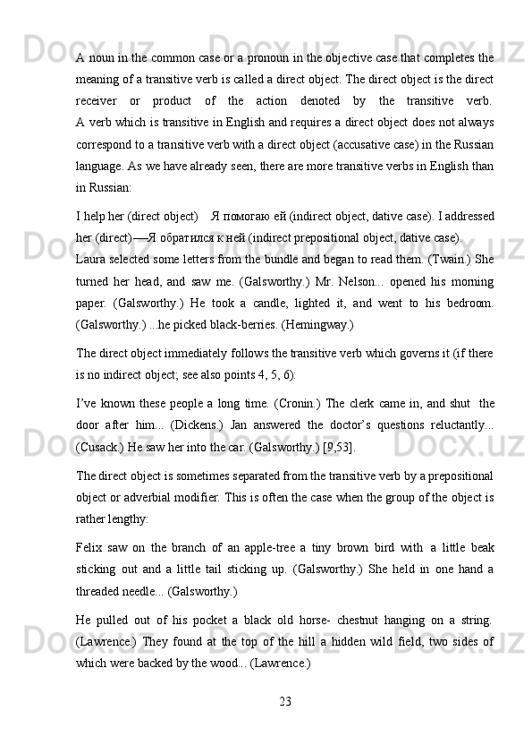 23A noun in the common case or a pronoun in the objective case that completes the
meaning of a transitive verb is called a direct object. The direct object is the direct
receiver    or    product    of    the    action    denoted    by    the    transitive    verb.
A verb which is transitive in English and requires a direct object does not always
correspond to a transitive verb with a direct object (accusative case) in the Russian
language. As we have already seen, there are more transitive verbs in English than
in Russian:
I   help   her   (direct   object)   —   Я   помогаю   ей   (indirect   object,   dative   case).   I   addressed
her (direct)-—Я обратился к ней (indirect prepositional object, dative   case).
Laura selected some letters from the bundle and began to read them. (Twain.) She
turned   her   head,   and   saw   me.   (Galsworthy.)   Mr.   Nelson...   opened   his   morning
paper.   (Galsworthy.)   He   took   a   candle,   lighted   it,   and   went   to   his   bedroom.
(Galsworthy.)   ...he picked black-berries.   (Hemingway.)
The direct object immediately follows the transitive verb which governs it (if there
is   no   indirect   object;   see also points   4,   5,   6):
I’ve   known   these   people   a   long   time.   (Cronin.)   The   clerk   came   in,   and   shut   the
door   after   him...   (Dickens.)   Jan   answered   the   doctor’s   questions   reluctantly...
(Cusack.)   He   saw   her   into   the car.   (Galsworthy.)   [9,53].
The direct object is sometimes separated from the transitive verb by a prepositional
object or adverbial modifier. This is often the case when the group of the object is
rather   lengthy:
Felix   saw   on   the   branch   of   an   apple-tree   a   tiny   brown   bird   with   a   little   beak
sticking   out   and   a   little   tail   sticking   up.   (Galsworthy.)   She   held   in   one   hand   a
threaded   needle...   (Galsworthy.)
He   pulled   out   of   his   pocket   a   black   old   horse-   chestnut   hanging   on   a   string.
(Lawrence.)   They   found   at   the   top   of   the   hill   a   hidden   wild   field,   two   sides   of
which were   backed   by   the   wood...   (Lawrence.) 