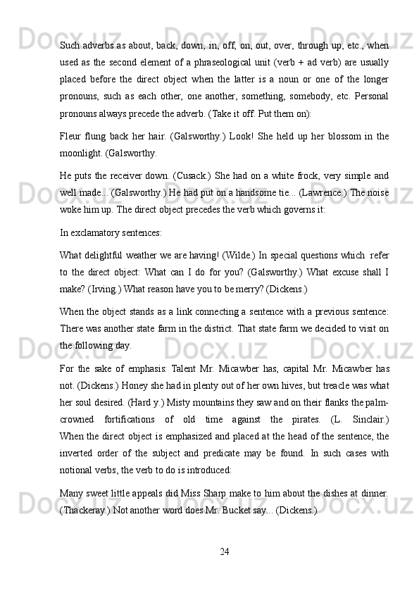 24Such adverbs as  about, back, down, in, off, on, out, over, through up, etc., when
used   as   the   second   element   of   a   phraseological   unit   (verb   +  ad   verb)   are   usually
placed   before   the   direct   object   when   the   latter   is   a   noun   or   one   of   the   longer
pronouns,   such   as   each   other,   one   another,   something,   somebody,   etc.   Personal
pronouns always   precede   the adverb.   (Take   it   off.   Put   them   on):
Fleur   flung   back   her   hair.   (Galsworthy.)   Look!   She   held   up   her   blossom   in   the
moonlight.   (Galsworthy.
He puts the  receiver  down. (Cusack.)  She had on a white frock,  very simple  and
well made... (Galsworthy.) He had put on a handsome tie... (Lawrence.) The noise
woke   him   up.   The   direct   object precedes the verb which   governs   it:
In   exclamatory   sentences:
What delightful   weather we are having! (Wilde.) In   special questions which   refer
to   the   direct   object:   What   can   I   do   for   you?   (Galsworthy.)   What   excuse   shall   I
make?   (Irving.)   What   reason   have   you   to be merry? (Dickens.)
When the object stands as a link connecting a sentence with a previous sentence:
There was another state farm in the district. That state farm we decided to visit on
the   following   day.
For   the   sake   of   emphasis:   Talent   Mr.   Micawber   has,   capital   Mr.   Micawber   has
not. (Dickens.) Honey she had in plenty out of her own hives, but treacle was what
her soul desired. (Hard y.) Misty mountains they saw and on their flanks the palm-
crowned      fortifications      of      old      time      against      the      pirates.      (L.      Sinclair.)
When the direct object  is emphasized  and placed at  the head of the sentence, the
inverted   order   of   the   subject   and   predicate   may   be   found.   In   such   cases   with
notional verbs,   the   verb   to   do is   introduced:
Many sweet little appeals did Miss Sharp make to him about the dishes at dinner.
(Thackeray.)   Not another word does Mr.   Bucket   say...   (Dickens.) 