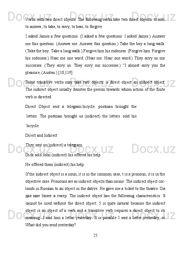 25Verbs with two direct objects. The following verbs take two direct objects: to ask,
to answer,   to   take,   to   envy,   to   hear,   to   forgive:
I   asked   James   a   few   questions.   (I   asked   a   few   questions.   I   asked   James.)   Answer
me this question. (Answer  me. Answer  this question.)  Take the boy a long walk.
(Take the boy. Take a long walk.) Forgive him his rudeness. (Forgive him. Forgive
his   rudeness.)   Hear   me   one   word.   (Hear   me.   Hear   one   word.)   They   envy   us   our
successes.   (They   envy   us.   They   envy   our   successes.)   “I   almost   envy   you   the
pleasure,   (Austen.)   [10,119].
Some   transitive   verbs   may   take   two   objects:   a   direct   object   an   indirect   object.
The indirect  object  usually  denotes  the  person  towards whom  action of  the finite
verb is   directed.
Direct   Object   sent   a   telegram.bicycle.   postman   brought   the
letters.   The   postman   brought   us   (indirect)   the   letters.   sold   his
bicycle.
Direct   and   Indirect
They   sent   us (indirect)   a   telegram.
Dick sold John (indirect) his offered his help.
He   offered   them   (indirect)   his help.
If the indirect object is a noun, it is in the common case; t is a pronoun, it is in the
objective case. Pronouns are as indirect objects than nouns. The indirect object cor-
londs in Russian to an object in the dative: He gave me a ticket to the theatre. Он
дал   мне   билет   в   театр.   The   indirect   object   has   the   following   characteristics:   It
cannot   be   used   without   the   direct   object.   5   is   quite   natural   because   the   indirect
object   is   an   object   of   a   verb   and   a   transitive   verb   requires   a   direct   object   to   its
meaning:   I   sent   him   a   letter   yesterday.   It   is   possible   I   sent   a   letter   yesterday,   or
What   did   you   send   yesterday? 