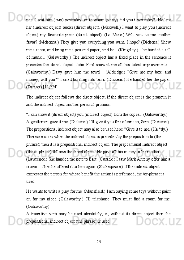 26not: I sent him (ему) yesterday, or to whom (кому) did you i yesterday?   He lent
her (indirect object) books (direct object). (Maxwell.) I want to play you (indirect
object)   my   favourite   piece   (direct   object).   (La   Mure.)   Will   you   do   me   another
favor? (Mckenna.)  They give you everything you want, I hope? (Dickens.)  Show
me a room, and bring me a pen and paper, said he... (Kingsley.) ...he handed a roll
of   music...   (Galsworthy.)   The   indirect   object   has   a   fixed   place   in   the   sentence   it
precedes   the   direct   object:   John   Ford   showed   me   all   his   latest   improvements...
(Galsworthy.)   Davy   gave   him   the   towel...   (Aldridge.)   “Give   me   my   box   and
money, will you?” I cried bursting into tears. (Dickens.) He handed her the paper.
(Dreiser)   [11,224].
The indirect  object  follows the direct  object, if the direct  object is the pronoun it
and the indirect   object another personal   pronoun:
“I can show it (direct object) you (indirect object) from the copse... (Galsworthy.)  
A gentleman gave it me. (Dickens.) I’ll give it you this afternoon, Sam. (Dickens.)  
The prepositional indirect object may also be used here:   “Give it to me. (Ha *dy.)  
There are cases when the indirect object is preceded by the preposition to (the  
phrase); then it is a prepositional indirect object. The prepositional indirect object  
(the /о-phrase) follows the direct object: He gave all his money to his mother.  
(Lawrence.) She handed the note to Bart. (Cusack.) I saw Mark Antony offer him a
crown... Then he offered it to him again. (Shakespeare.)   If the indirect object  
expresses the person for whose benefit the action is performed, the /or-phrase is  
used:
He wants to write a play for me. (Mansfield.) I am buying some toys without paint
on   for   my   niece.   (Galsworthy.)   I’ll   telephone.   They   must   find   a   room   for   me.
(Galsworthy).
A   transitive   verb   may   be   used   absolutely,   e.,   without   its   direct   object   then   the
prepositional indirect   object (the   phrase) is   used: 