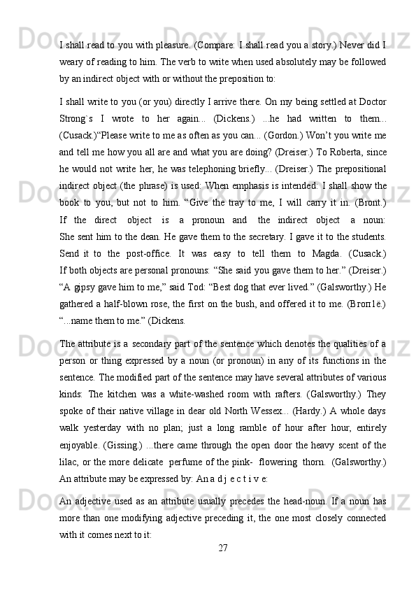 27I shall read to you with pleasure. (Compare: I shall read you a story.) Never did I
weary of reading to him. The verb to write when used absolutely may be followed
by an indirect   object   with   or   without   the   preposition   to:
I shall write to you (or you) directly I arrive there. On my being settled at Doctor
Strong`s   I   wrote   to   her   again...   (Dickens.)   ...he   had   written   to   them...
(Cusack.)“Please write to me as often as you can... (Gordon.) Won’t you write me
and   tell   me   how   you   all   are   and   what   you   are   doing?   (Dreiser.)   To   Roberta,   since
he would not  write  her, he was  telephoning briefly... (Dreiser.)  The prepositional
indirect   object   (the  phrase)  is  used:   When  emphasis  is  intended:   I  shall   show  the
book   to   you,   but   not   to   him.   “Give   the   tray   to   me,   I   will   carry   it   in.   (Bront.)
If   the   direct    object    is    a   pronoun   and    the   indirect   object    a   noun:
She sent him to the dean. He gave them to the secretary. I gave it to the students.
Send   it   to   the   post-office.   It   was   easy   to   tell   them   to   Magda.   (Cusack.)
If both objects are personal pronouns:   “She said you gave them to her.” (Dreiser.)
“A gipsy gave him to me,” said Tod: “Best dog that ever lived.” (Galsworthy.) He
gathered a half-blown rose, the  first  on the bush,  and offered it  to me. (Вгоп1ё.)
“...name   them to   me.” (Dickens.
The attribute is a  secondary part  of  the  sentence  which denotes  the  qualities  of  a
person   or   thing   expressed   by   a   noun   (or   pronoun)   in   any   of   its   functions   in   the
sentence. The modified part of the sentence may have several attributes of various
kinds:   The   kitchen   was   a   white-washed   room   with   rafters.   (Galsworthy.)   They
spoke   of   their   native   village   in   dear   old   North   Wessex...   (Hardy.)   A   whole   days
walk   yesterday   with   no   plan;   just   a   long   ramble   of   hour   after   hour,   entirely
enjoyable.   (Gissing.)   ...there   came   through   the   open   door   the   heavy   scent   of   the
lilac, or  the  more delicate   perfume  of   the pink-   flowering   thorn.   (Galsworthy.)
An attribute   may   be expressed by:   An   a   d   j   e   с   t   i v   e:
An   adjective   used   as   an   attribute   usually   precedes   the   head-noun.   If   a   noun   has
more   than   one   modifying   adjective   preceding   it,   the   one   most   closely   connected
with it   comes   next   to   it: 