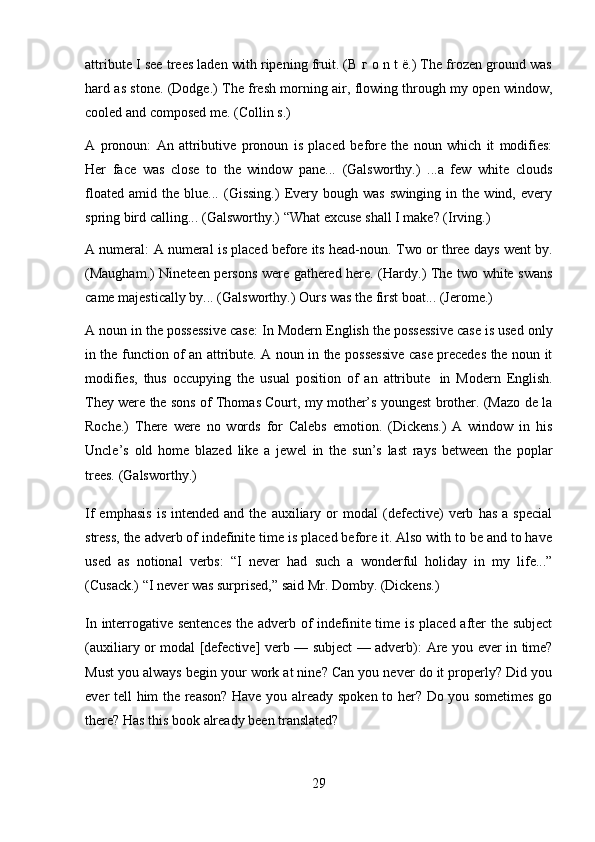 29attribute I see trees laden with ripening fruit. (В г о n t ё.) The frozen ground was
hard as stone. (Dodge.) The fresh morning air, flowing through my open window,
cooled and   composed   me.   (Collin   s.)
A   pronoun:   An   attributive   pronoun   is   placed   before   the   noun   which   it   modifies:
Her   face   was   close   to   the   window   pane...   (Galsworthy.)   ...a   few   white   clouds
floated   amid   the   blue...   (Gissing.)   Every   bough   was   swinging   in   the   wind,   every
spring   bird calling...   (Galsworthy.)   “What   excuse   shall I   make?   (Irving.)
A numeral:   A numeral is placed before its head-noun.   Two or three days went by.
(Maugham.) Nineteen persons were gathered here. (Hardy.) The two white swans
came   majestically by...   (Galsworthy.)   Ours   was   the   first boat...   (Jerome.)
A noun in the possessive case:   In Modern English the possessive case is used only
in the function of an attribute. A noun in the possessive case precedes the noun it
modifies,   thus   occupying   the   usual   position   of   an   attribute   in   Modern   English.
They were the sons of Thomas Court, my mother’s youngest brother. (Mazo de la
Roche.)   There   were   no   words   for   Calebs   emotion.   (Dickens.)   A   window   in   his
Uncle’s   old   home   blazed   like   a   jewel   in   the   sun’s   last   rays   between   the   poplar
trees.   (Galsworthy.)
If   emphasis   is   intended   and  the   auxiliary  or   modal   (defective)   verb   has   a   special
stress, the adverb of indefinite time is placed before it. Also with to be and to have
used   as   notional   verbs:   “I   never   had   such   a   wonderful   holiday   in   my   life...”
(Cusack.)   “I   never was surprised,”   said Mr.   Domby.   (Dickens.)
In interrogative sentences the adverb of indefinite time is placed after the subject
(auxiliary or modal [defective] verb — subject — adverb):   Are you ever in time?
Must you always begin your work at nine? Can you never do it properly? Did you
ever tell him the reason? Have you already spoken to her? Do you sometimes go
there?   Has   this   book   already been   translated? 