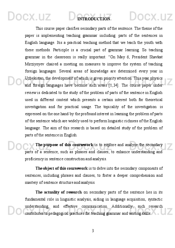 3INTRODUCTION
This course paper clarifies secondary parts of the sentence. The theme of the
paper   is   implementing   teaching   grammar   including:   parts   of   the   sentences   in
English   language.   Itis   a   practical   teaching   method   that   we   teach   the   youth   with
these   methods.   Participle   is   a   crucial   part   of   grammar   learning.   So   teaching
grammar   in   the   classroom   is   really   important.   “On   May   6,   President   Shavkat
Mirziyoyev   chaired   a   meeting   on   measures   to   improve   the   system   of   teaching
foreign   languages.   Several   areas   of   knowledge   are   determined   every   year   in
Uzbekistan, the development of which is given priority attention. This year physics
and   foreign   languages   have   become   such   areas   [1,34].   The   course   paper   under
review is dedicated to the study of the problem of parts of the sentence in English
used   in   different   context   which   presents   a   certain   interest   both   for   theoretical
investigation   and   for   practical   usage.   The   topicality   of   the   investigation   is
expressed on the one hand by the profound interest in learning the problem of parts
of the sentence which are widely used to perform linguistic richness of the English
language.   The   aim   of   this   research   is   based   on   detailed   study   of   the   problem   of
parts   of the   sentence   in   English.
The   purpose   of   this   coursework   is   to   explore   and   analyze   the   secondary
parts   of   a   sentence,   such   as   phrases   and   clauses,   to   enhance   understanding   and
proficiency in sentence construction   and   analysis.
The object of this coursework  is to delve into the secondary components of
sentences,   including   phrases   and   clauses,   to   foster   a   deeper   comprehension   and
mastery of   sentence   structure and analysis.
The   actuality   of   research   on   secondary   parts   of   the   sentence   lies   in   its
fundamental   role   in   linguistic   analysis,   aiding   in   language   acquisition,   syntactic
understanding,   and   effective   communication.   Additionally,   such   research
contributes   to   pedagogical   practices   for   teaching   grammar   and writing   skills. 