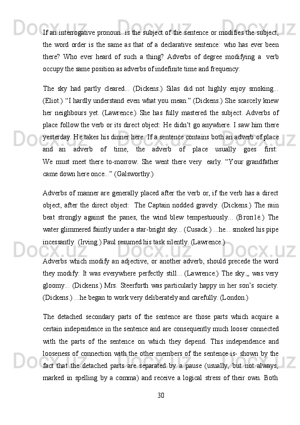 30If an interrogative pronoun   is the subject of the sentence or modifies the subject,
the   word   order   is   the   same   as   that   of   a   declarative   sentence:   who   has   ever   been
there?   Who   ever   heard   of   such   a   thing?   Adverbs   of   degree   modifying   a   verb
occupy the   same   position   as adverbs   of   indefinite time   and frequency:
The   sky   had   partly   cleared...   (Dickens.)   Silas   did   not   highly   enjoy   smoking...
(Eliot.) “I hardly understand even what you mean.” (Dickens.) She scarcely knew
her   neighbours   yet.   (Lawrence.)   She   has   fully   mastered   the   subject.   Adverbs   of
place follow the verb or its direct object:   He didn’t go anywhere. I saw him there
yesterday. He takes his dinner here.   If a sentence contains both an adverb of place
and     an    adverb    of    time,    the    adverb    of    place    usually    goes    first:
We   must   meet   there   to-morrow.   She   went   there   very   early.   “Your   grandfather
came   down   here once...”   (Galsworthy.)
Adverbs of manner are generally placed after the verb or, if the verb has a direct
object,   after   the   direct   object:   The   Captain   nodded   gravely.   (Dickens.)   The   rain
beat   strongly   against   the   panes,   the   wind   blew   tempestuously...   (Вгоп1ё.)   The
water glimmered faintly under a star-bright sky... (Cusack.) ...he... smoked his pipe
incessantly.   (Irving.)   Paul   resumed   his   task   silently.   (Lawrence.)
Adverbs   which   modify   an   adjective,   or   another   adverb,   should   precede   the   word
they   modify:   It   was   everywhere   perfectly   still...   (Lawrence.)   The   sky.„   was   very
gloomy...   (Dickens.)   Mrs.   Steerforth   was   particularly   happy   in   her   son’s   society.
(Dickens.)   ...he   began to   work   very   deliberately and   carefully.   (London.)
The   detached   secondary   parts   of   the   sentence   are   those   parts   which   acquire   a
certain independence in the sentence and are consequently much looser connected
with   the   parts   of   the   sentence   on   which   they   depend.   This   independence   and
looseness of connection with the other members of the sentence is- shown by the
fact   that   the   detached   parts   are   separated   by   a   pause   (usually,   but   not   always,
marked   in   spelling   by   a   comma)   and   receive   a   logical   stress   of   their   own.   Both 