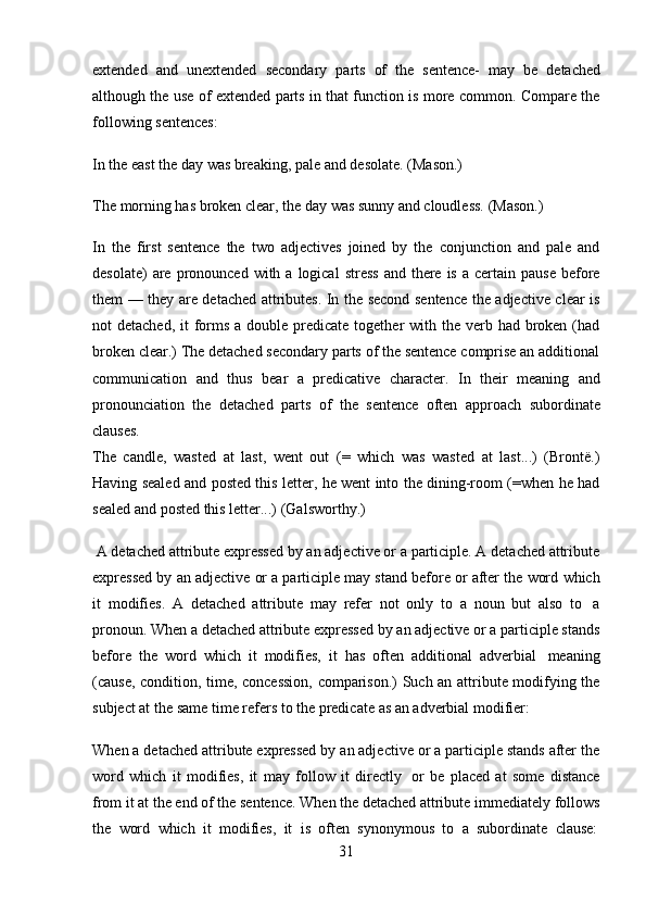 31extended   and   unextended   secondary   parts   of   the   sentence-   may   be   detached
although the use of extended parts in that function is more common. Compare the
following   sentences:
In   the   east the   day   was   breaking,   pale   and   desolate.   (Mason.)
The   morning   has   broken   clear,   the   day   was   sunny   and   cloudless.   (Mason.)
In   the   first   sentence   the   two   adjectives   joined   by   the   conjunction   and   pale   and
desolate)   are  pronounced  with  a  logical  stress   and  there  is  a certain  pause  before
them — they are detached attributes. In the second sentence the adjective clear is
not  detached, it  forms  a double predicate together  with the verb had broken (had
broken clear.) The detached secondary parts of the sentence comprise an additional
communication   and   thus   bear   a   predicative   character.   In   their   meaning   and
pronounciation   the   detached   parts   of   the   sentence   often   approach   subordinate
clauses.
The   candle,   wasted   at   last,   went   out   (=   which   was   wasted   at   last...)   (Brontё.)
Having sealed and posted this letter, he went into the dining-room (=when he had
sealed   and   posted   this   letter...) (Galsworthy.)
A detached attribute expressed by an adjective or a participle. A detached attribute
expressed   by   an   adjeсtive   or   a   participle   may   stand   before   or   after   the   word   which
it   modifies.   A   detached   attribute   may   refer   not   only   to   a   noun   but   also   to   a
pronoun. When a detached attribute expressed by an adjective or a participle stands
before   the   word   which   it   modifies,   it   has   often   additional   adverbial   meaning
(cause, condition, time, concession, comparison.) Such an attribute modifying the
subject at   the   same   time   refers   to the   predicate   as an adverbial   modifier:
When a detached attribute expressed by an adjective or a participle stands after the
word   which   it   modifies,   it   may   follow   it   directly   or   be   placed   at   some   distance
from   it   at   the   end   of   the   sentence.   When   the   detached   attribute   immediately   follows
the   word   which   it   modifies,   it   is   often   synonymous   to   a   subordinate   clause: 