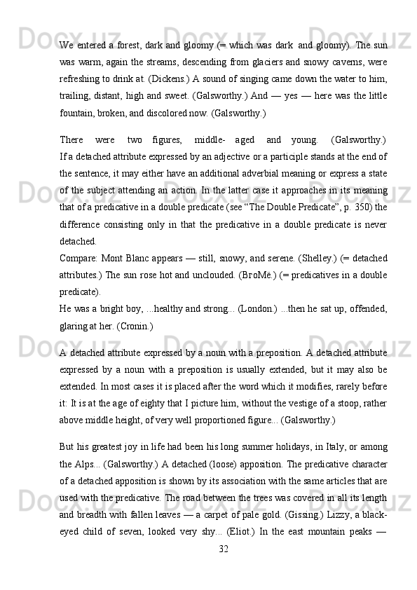 32We   entered   a forest, dark   and gloomy   (= which was   dark   and gloomy). The sun
was warm, again the streams, descending  from  glaciers and snowy caverns, were
refreshing to drink at. (Dickens.) A sound of singing came down the water to him,
trailing,  distant,   high  and  sweet.   (Galsworthy.)   And  —  yes   —  here   was  the  little
fountain,   broken,   and   discolored   now.   (Galsworthy.)
There     were     two    figures,     middle-    aged     and    young.     (Galsworthy.)
If a detached attribute expressed by an adjective or a participle stands at the end of
the sentence, it may either have an additional adverbial meaning or express a state
of   the   subject   attending   an   action.   In   the   latter   case   it   approaches   in   its   meaning
that of a predicative in a double predicate (see “The Double Predicate”, p. 350) the
difference   consisting   only   in   that   the   predicative   in   a   double   predicate   is   never
detached.
Compare: Mont Blanc appears — still, snowy, and serene. (Shelley.) (= detached
attributes.) The sun rose hot and unclouded. (ВгоМё.) (= predicatives in a double
predicate).
He was a bright boy, ...healthy and strong... (London.) ...then he sat up, offended,
glaring at   her.   (Cronin.)
A detached attribute expressed by a noun with a preposition. A detached attribute
expressed   by   a   noun   with   a   preposition   is   usually   extended,   but   it   may   also   be
extended. In most cases it is placed after the word which it modifies, rarely before
it: It is at the age of eighty that I picture him, without the vestige of a stoop, rather
above   middle   height,   of   very   well   proportioned figure...   (Galsworthy.)
But his greatest joy in life had been his long summer holidays, in Italy, or among
the Alps... (Galsworthy.) A detached (loose) apposition. The predicative character
of a detached apposition is shown by its association with the same articles that are
used with the predicative. The road between the trees was covered in all its length
and breadth with fallen leaves — a carpet of pale gold. (Gissing.) Lizzy, a black-
eyed   child   of   seven,   looked   very   shy...   (Eliot.)   In   the   east   mountain   peaks   — 