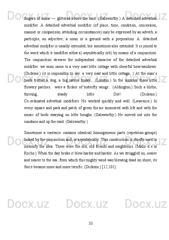 33fingers   of   snow   —   glittered   above   the   mist.   (Galsworthy.)   A   detached   adverbial
modifier.   A   detached   adverbial   modifier   (of   place,   time,   condition,   concession,
manner or comparison, attending circumstances) may be expressed by an adverb, a
participle,   an   adjective,   a   noun   or   a   gerund   with   a   preposition.   A   detached
adverbial modjfier is usually extended, but sometimes also extended. It is joined to
the word which it modifies either a) asyndetically orb) by means of a conjunction.
The   conjunction   stresses   the   independent   character   of   the   detached   adverbial
modifier. we soon  came to a very neat  little cottage with cheerful  bow-windows.
(Dickens.)   (it   is   impossible   to   say:   a   very   neat   and   little   cottage...)   At   the   man’s
heels   trotted   a   dog,   a   big   native   husky...   (London.)   In   the   summer   these   little
flowery   patches...   were   a   flicker   of   butterfly   wings...   (Aldington.)   Such   a   blithe,
thriving, steady little Dot! (Dickens.)
Co-ordinated   adverbial   modifiers:   He   worked   quickly   and   well.   (Lawrence.)   In
every square and park and patch of green the air simmered with life and with the
music   of   birds   swaying   on   little   boughs.   (Galsworthy.)   He   moved   out   into   the
sunshine   and   up   the road.   (Galsworthy.)
Sometimes   a   sentence   contains   identical   homogeneous   parts   (repetitiоn-grоups)
linked by the conjunction and, or asyndetically. This construction is chiefly used to
intensify   the   idea:   These   were   the   old,   old   friends   and   neighbours.   (Mazo   d   e   la
Roche.) When the day broke it blew harder and harder. As we struggled on, nearer
and nearer to the sea, from which this mighty wind was blowing dead on shore, its
force   became more and more   terrific.   (Dickens.)   [12,101]. 