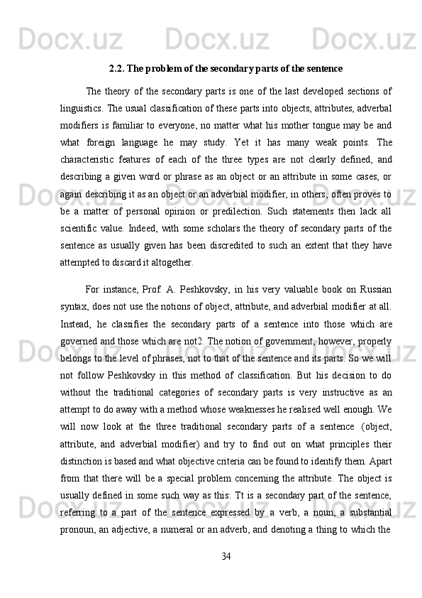 342.2. The   problem   of   the secondary parts   of the   sentence
The   theory   of   the   secondary   parts   is   one   of   the   last   developed   sections   of
linguistics. The usual classification of these parts into objects, attributes, adverbal
modifiers   is   familiar   to   everyone,  no   matter   what   his   mother   tongue  may   be   and
what   foreign   language   he   may   study.   Yet   it   has   many   weak   points.   The
characteristic   features   of   each   of   the   three   types   are   not   clearly   defined,   and
describing   a   given   word   or   phrase   as   an   object   or   an   attribute   in   some   cases,   or
again describing it as an object or an adverbial modifier, in others, often proves to
be   a   matter   of   personal   opinion   or   predilection.   Such   statements   then   lack   all
scientific   value.   Indeed,   with   some   scholars   the   theory   of   secondary   parts   of   the
sentence   as   usually   given   has   been   discredited   to   such   an   extent   that   they   have
attempted to   discard   it   altogether.
For   instance,   Prof.   A.   Peshkovsky,   in   his   very   valuable   book   on   Russian
syntax, does not use the notions of object, attribute, and adverbial modifier at all.
Instead,   he   classifies   the   secondary   parts   of   a   sentence   into   those   which   are
governed and those which are not2. The notion of government, however, properly
belongs to the level of phrases, not to that of the sentence and its parts. So we will
not   follow   Peshkovsky   in   this   method   of   classification.   But   his   decision   to   do
without   the   traditional   categories   of   secondary   parts   is   very   instructive   as   an
attempt to do away with a method whose weaknesses he realised well enough. We
will   now   look   at   the   three   traditional   secondary   parts   of   a   sentence   (object,
attribute,   and   adverbial   modifier)   and   try   to   find   out   on   what   principles   their
distinction is based and what objective criteria can be found to identify them. Apart
from   that   there   will   be   a   special   problem   concerning   the   attribute.   The   object   is
usually defined in some such way as this: Tt is a secondary part of the sentence,
referring   to   a   part   of   the   sentence   expressed   by   a   verb,   a   noun,   a   substantial
pronoun,   an   adjective,   a   numeral   or   an   adverb,   and   denoting   a   thing   to   which   the 