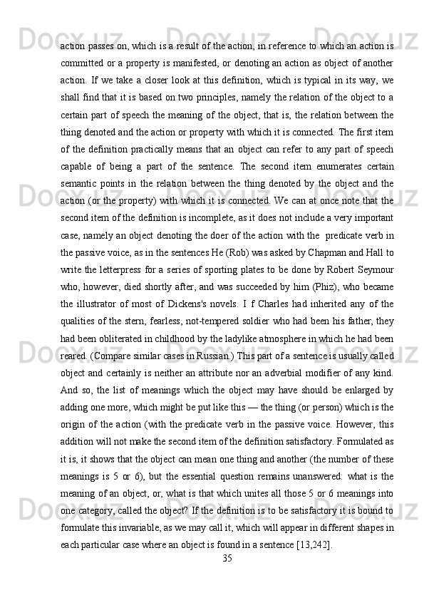 35action passes on, which is a result of the action, in reference to which an action is
committed or a property is manifested, or denoting an action as object of another
action. If  we  take  a closer  look  at  this  definition,  which  is typical  in its  way,  we
shall find that it is based on two principles, namely the relation of the object to a
certain part  of  speech  the meaning of  the object, that  is, the  relation between  the
thing denoted and the action or property with which it is connected. The first item
of   the   definition   practically   means   that   an   object   can   refer   to   any   part   of   speech
capable   of   being   a   part   of   the   sentence.   The   second   item   enumerates   certain
semantic   points   in   the   relation   between   the   thing   denoted   by   the   object   and   the
action (or  the property)  with which it  is connected.  We can  at  once note that  the
second item of the definition is incomplete, as it does not include a very important
case, namely   an object denoting   the doer of the action with the   predicate verb in
the passive voice, as in the sentences He (Rob) was asked by Chapman and Hall to
write the letterpress for a series of sporting plates to be done by Robert Seymour
who, however, died shortly after, and was succeeded  by him (Phiz), who became
the   illustrator   of   most   of   Dickens's   novels.   I   f   Charles   had   inherited   any   of   the
qualities of the stern, fearless, not-tempered soldier who had been his father, they
had been obliterated in childhood by the ladylike atmosphere in which he had been
reared. (Compare similar cases in Russian.) This part of a sentence is usually called
object  and certainly is neither  an attribute nor  an  adverbial  modifier  of  any kind.
And   so,   the   list   of   meanings   which   the   object   may   have   should   be   enlarged   by
adding one more, which might be put like this — the thing (or person) which is the
origin   of   the   action   (with   the   predicate   verb   in   the   passive   voice.   However,   this
addition will not make the second item of the definition satisfactory. Formulated as
it is, it shows that the object can mean one thing and another (the number of these
meanings   is   5   or   6),   but   the   essential   question   remains   unanswered:   what   is   the
meaning of an object, or, what is that which unites all those 5 or 6 meanings into
one category, called the object? If the definition is to be satisfactory it is bound to
formulate   this   invariable,   as   we   may   call it,   which   will   appear   in   different   shapes   in
each   particular   case   where   an object   is   found in   a   sentence   [13,242]. 