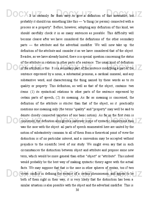 36It   is   certainly   far   from   easy   to   give   a   definition   of   this   invariable,   but
probably it should run something like this — "a thing (or person) connected with a
process  or  a property". Before, however, adopting any definition of this kind, we
should   carefully   check   it   in   as   many   sentences   as   possible.   This   difficulty   will
become   clearer   after   we   have   considered   the   definitions   of   the   other   secondary
parts   —   the   attribute   and   the   adverbial   modifier.   We   will   now   take   up   the
definition of the attribute and consider it as we have considered that of the object.
Besides, as we have already hinted, there is a special question concerning the status
of the attribute in relation to other parts of a sentence. The usual kind of definition
of the attribute is this: It is a secondary part of the sentence modifying a part of the
sentence expressed by a noun, a substantial  pronoun, a cardinal numeral, and any
substantive   word,   and   characterising   the   thing   named   by   these   words   as   to   its
quality   or   property.   This   definition,   as   well   as   that   of   the   object,   contains   two
items:   (1)   its   syntactical   relations   to   other   parts   of   the   sentence   expressed   by
certain   parts   of   speech,   (2)   its   meaning.   As   far   as   meaning   is   concerned,   the
definition   of   the   attribute   is   stricter   than   that   of   the   object,   as   it   practically
mentions one meaning only (the terms "quality" and "property" may well be said to
denote closely connected varieties of one basic notion). As far as the first item is
concerned, the definition also gives a narrower scope of syntactic connections than
was the case with the object: ail parts of speech enumerated here are united by the
notion of substantivity common to all of them from a theoretical point of view the
distinction is of  no particular  interest, and a convention may be accepted  without
prejudice   to   the   scientific   level   of   our   study.   We   might   even   say   that   in   such
circumstances  the distinction between object and attribute and propose some new
term, which would be more general than either "object" or "attribute". This indeed
would probably be the best way of making syntactic theory agree with the actual
facts. We may suppose that that is the case in other spheres of syntax, too if two
views conflict in defining the essence  of a certain phenomenon, and appear to be
both   of   them   right   in   their   way,   it   is   very   likely   that   the   distinction   has   been   a
similar   situation   is   also   possible   with   the   object   and   the   adverbial   modifier.   This   is 