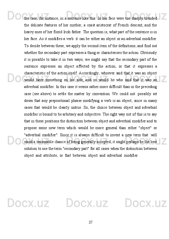37the case, for instance, in a sentence like this: In her face were too sharply blended
the   delicate   features   of   her   mother,   a   coast   aristocrat   of   French   descent,   and   the
heavy ones of her florid Irish father. The question is, what part of the sentence is in
her face. As it modifies a verb   it can be either an object or an adverbial modifier.
To decide between these, we apply the second item of the definitions, and find out
whether the secondary part expresses a thing or characterises the action. Obviously
it   is  possible  to  take  it  in  two  ways;   we  might   say  that  the  secondary   part   of  the
sentence   expresses   an   object   affected   by   the   action,   or   that   it   expresses   a
characteristic of the action itself. Accordingly, whoever said that it was an object
would   have   something   on   his   side,   and   so   would   he   who   said   that   it   was   an
adverbial modifier. In this case it seems rather more difficult than in the preceding
case   (see   above)   to   settle   the   matter   by   convention.   We   could   not   possibly   set
down  that   any   prepositional   phrase   modifying   a   verb   is   an  object,   since   in   many
cases   that   would   be   clearly   untrue.   So,   the   choice   between   object   and   adverbial
modifier is bound to be arbitrary and subjective. The right way out of this is to say
that in these positions the distinction between object and adverbial modifier and to
propose   some   new   term   which   would   be   more   general   than   either   "object"   or
"adverbial   modifier".   Since   it   is   always   difficult   to   invent   a   new   term   that   will
stand a reasonable chance of being generally accepted, it might perhaps be the best
solution to use the term "secondary part" for all cases when the distinction between
object   and   attribute,   or   that   between   object   and   adverbial   modifier. 