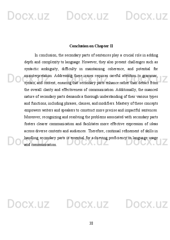 38Conclusion   on   Chapter   II
In conclusion, the secondary parts of sentences play a crucial role in adding
depth and complexity to language. However, they also present challenges such as
syntactic   ambiguity,   difficulty   in   maintaining   coherence,   and   potential   for
misinterpretation.   Addressing   these   issues   requires   careful   attention   to   grammar,
syntax, and context, ensuring that secondary parts enhance rather than detract from
the overall clarity and effectiveness of communication. Additionally, the nuanced
nature of secondary parts demands a thorough understanding of their various types
and functions, including phrases, clauses, and modifiers. Mastery of these concepts
empowers writers and speakers to construct more precise and impactful sentences.
Moreover, recognizing and resolving the problems associated with secondary parts
fosters   clearer   communication   and   facilitates   more   effective   expression   of   ideas
across diverse contexts and audiences. Therefore, continual refinement of skills in
handling secondary  parts  is  essential   for  achieving  proficiency  in  language  usage
and communication. 