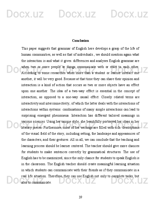 39Conclusion
This  paper  suggests  that  grammar  of  English  here develops  a grasp  of  the life of
human communities, as well as that of individuals., we should mention again what
the interaction is and what it gives. differences and analyses English grammar are
when   two   or   more   people   or   things   communicate   with   or   react   to   each   other.
According   to   some   researches   when   more   than   a   student   or   learner   interact   one
another, it will be very good. Because at that time they can share their opinion and
interaction   is   a   kind   of   action   that   occurs   as   two   or   more   objects   have   an   effect
upon   one   another.   The   idea   of   a   two-way   effect   is   essential   in   the   concept   of
interaction,   as   opposed   to   a   one-way   causal   effect.   Closely   related   terms   are
interactivity and interconnectivity, of which the latter deals with the interactions of
interactions within systems: combinations of many simple interactions can lead to
surprising   emergent   phenomena.   Interaction   has   different   tailored   meanings   in
various sciences. Using her unique style, she beautifully portrayed her ideas in her
literary pieces. Furthermore, most of her writings   are filled with   rich   descriptions
of the visual field of the story, including setting, the landscape and appearances of
the characters, and their gestures. All in all, we can conclude that the teaching and
learning process should be learner centered. The teacher should give more chances
for   students   to   make   sentences   correctly   by   grammatical   structures.   The   use   of
English has to be maximized, since the only chance for students to speak English is
in   the   classroom.   The   English   teacher   should   create   meaningful   learning   situation
in which students can communicate with their friends as if they communicate in a
real life situation. Therefore, they can use English not only to complete tasks, but
also to   communicate. 