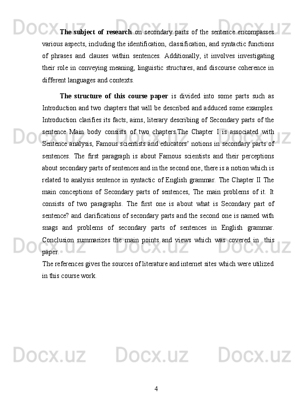 4The   subject   of   research   on   secondary   parts   of   the   sentence   encompasses
various aspects, including the identification, classification, and syntactic functions
of   phrases   and   clauses   within   sentences.   Additionally,   it   involves   investigating
their  role in conveying meaning, linguistic structures, and discourse coherence in
different   languages   and   contexts.
The   structure   of   this   course   paper   is   divided   into   some   parts   such   as
Introduction and two chapters that will be described and adduced some examples.
Introduction  clarifies   its  facts,  aims,   literary  describing  of  Secondary  parts  of   the
sentence   Main   body   consists   of   two   chapters.The   Chapter   I   is   associated   with
Sentence analysis, Famous scientists and educators’ notions in secondary parts of
sentences.   The   first   paragraph   is   about   Famous   scientists   and   their   perceptions
about secondary parts of sentences and in the second one, there is a notion which is
related  to  analysis  sentence   in syntactic   of   English  grammar.  The  Chapter   II  The
main   conceptions   of   Secondary   parts   of   sentences,   The   main   problems   of   it.   It
consists   of   two   paragraphs.   The   first   one   is   about   what   is   Secondary   part   of
sentence? and clarifications of secondary parts and the second one is named with
snags   and   problems   of   secondary   parts   of   sentences   in   English   grammar.
Conclusion   summarizes   the   main   points   and   views   which   was   covered   in   this
paper.
The references gives the sources of literature and internet sites which were utilized
in   this   course work. 