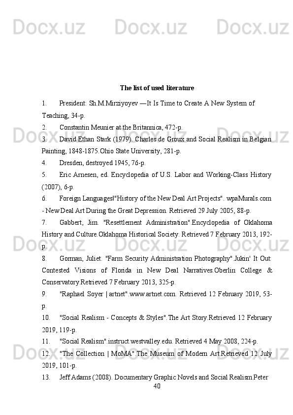 40The   list   of used literature
1. President:   Sh.M.Mirziyoyev   ―It   Is   Time   to   Create   A   New   System   of  
Teaching,   34-p.
2. Constantin   Meunier   at   the   Britannica,   472-p.
3. David   Ethan   Stark   (1979).   Charles   de   Groux   and   Social   Realism   in   Belgian
Painting,   1848-1875.Ohio   State   University,   281-p.
4. Dresden,   destroyed   1945,   76-p.
5. Eric   Arnesen,   ed.   Encyclopedia   of   U.S.   Labor   and   Working-Class   History
(2007),   6-p.
6. Foreign   Languages "History‖   of   the   New   Deal   Art   Projects".   wpaMurals.com
-   New Deal   Art During   the   Great   Depression.   Retrieved   29 July   2005,   88-p.
7. Gabbert,   Jim.   "Resettlement   Administration".Encyclopedia   of   Oklahoma
History and Culture.Oklahoma Historical Society. Retrieved 7 February 2013, 192-
p.
8. Gorman,   Juliet.   "Farm   Security  Administration   Photography".Jukin'   It   Out:
Contested   Visions   of   Florida   in   New   Deal   Narratives.Oberlin   College   &
Conservatory.Retrieved 7 February   2013,   325-p.
9. "Raphael   Soyer   |   artnet ".w ww .artnet.com.   Retrieved   12   February   2019,   53-
p.
10. "Social Realism - Concepts & Styles".The Art Story.Retrieved 12 February
2019,   119-p.
11. "Social   Realism".instruct.westvalley.edu.   Retrieved   4   May   2008,   224-p.
12. "The   Collection   |   MoMA".The   Museum   of   Modern   Art.Retrieved   12   July
2019,   101-p.
13. Jeff   Adams   (2008).   Documentary   Graphic   Novels   and   Social   Realism.Peter 